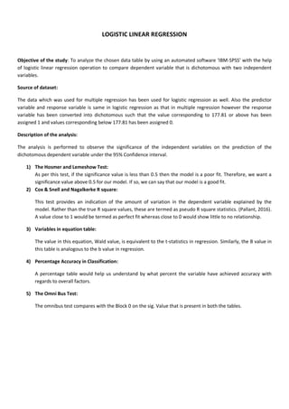 LOGISTIC LINEAR REGRESSION
Objective of the study: To analyze the chosen data table by using an automated software ‘IBM-SPSS’ with the help
of logistic linear regression operation to compare dependent variable that is dichotomous with two independent
variables.
Source of dataset:
The data which was used for multiple regression has been used for logistic regression as well. Also the predictor
variable and response variable is same in logistic regression as that in multiple regression however the response
variable has been converted into dichotomous such that the value corresponding to 177.81 or above has been
assigned 1 and values corresponding below 177.81 has been assigned 0.
Description of the analysis:
The analysis is performed to observe the significance of the independent variables on the prediction of the
dichotomous dependent variable under the 95% Confidence interval.
1) The Hosmer and Lemeshow Test:
As per this test, if the significance value is less than 0.5 then the model is a poor fit. Therefore, we want a
significance value above 0.5 for our model. If so, we can say that our model is a good fit.
2) Cox & Snell and Nagalkerke R square:
This test provides an indication of the amount of variation in the dependent variable explained by the
model. Rather than the true R square values, these are termed as pseudo R square statistics. (Pallant, 2016).
A value close to 1 would be termed as perfect fit whereas close to 0 would show little to no relationship.
3) Variables in equation table:
The value in this equation, Wald value, is equivalent to the t-statistics in regression. Similarly, the B value in
this table is analogous to the b value in regression.
4) Percentage Accuracy in Classification:
A percentage table would help us understand by what percent the variable have achieved accuracy with
regards to overall factors.
5) The Omni Bus Test:
The omnibus test compares with the Block 0 on the sig. Value that is present in both the tables.
 