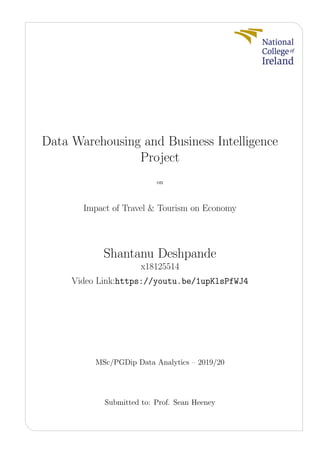 Data Warehousing and Business Intelligence
Project
on
Impact of Travel & Tourism on Economy
Shantanu Deshpande
x18125514
Video Link:https://youtu.be/1upKlsPfWJ4
MSc/PGDip Data Analytics – 2019/20
Submitted to: Prof. Sean Heeney
 
