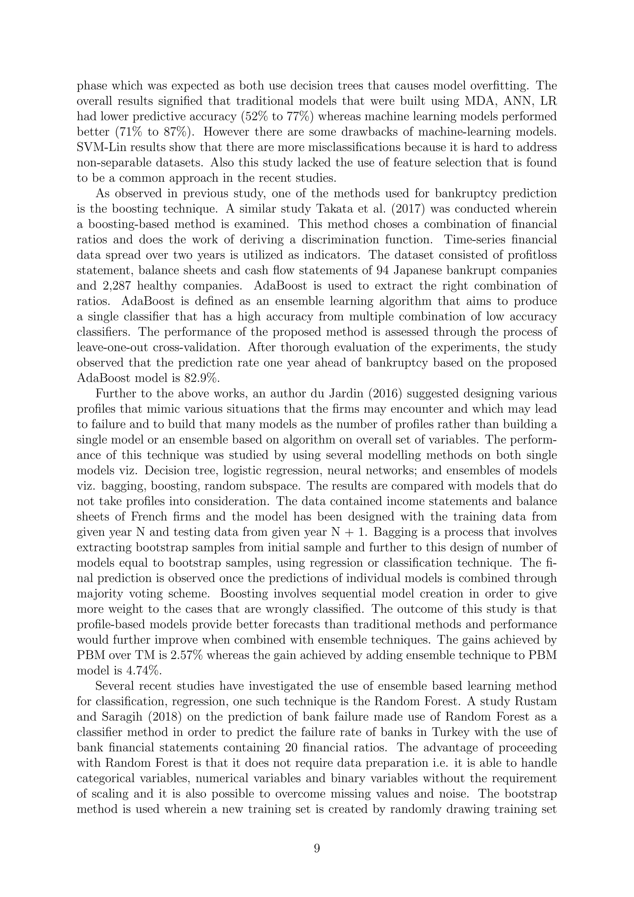 phase which was expected as both use decision trees that causes model overﬁtting. The
overall results signiﬁed that traditional models that were built using MDA, ANN, LR
had lower predictive accuracy (52% to 77%) whereas machine learning models performed
better (71% to 87%). However there are some drawbacks of machine-learning models.
SVM-Lin results show that there are more misclassiﬁcations because it is hard to address
non-separable datasets. Also this study lacked the use of feature selection that is found
to be a common approach in the recent studies.
As observed in previous study, one of the methods used for bankruptcy prediction
is the boosting technique. A similar study Takata et al. (2017) was conducted wherein
a boosting-based method is examined. This method choses a combination of ﬁnancial
ratios and does the work of deriving a discrimination function. Time-series ﬁnancial
data spread over two years is utilized as indicators. The dataset consisted of proﬁtloss
statement, balance sheets and cash ﬂow statements of 94 Japanese bankrupt companies
and 2,287 healthy companies. AdaBoost is used to extract the right combination of
ratios. AdaBoost is deﬁned as an ensemble learning algorithm that aims to produce
a single classiﬁer that has a high accuracy from multiple combination of low accuracy
classiﬁers. The performance of the proposed method is assessed through the process of
leave-one-out cross-validation. After thorough evaluation of the experiments, the study
observed that the prediction rate one year ahead of bankruptcy based on the proposed
AdaBoost model is 82.9%.
Further to the above works, an author du Jardin (2016) suggested designing various
proﬁles that mimic various situations that the ﬁrms may encounter and which may lead
to failure and to build that many models as the number of proﬁles rather than building a
single model or an ensemble based on algorithm on overall set of variables. The perform-
ance of this technique was studied by using several modelling methods on both single
models viz. Decision tree, logistic regression, neural networks; and ensembles of models
viz. bagging, boosting, random subspace. The results are compared with models that do
not take proﬁles into consideration. The data contained income statements and balance
sheets of French ﬁrms and the model has been designed with the training data from
given year N and testing data from given year N + 1. Bagging is a process that involves
extracting bootstrap samples from initial sample and further to this design of number of
models equal to bootstrap samples, using regression or classiﬁcation technique. The ﬁ-
nal prediction is observed once the predictions of individual models is combined through
majority voting scheme. Boosting involves sequential model creation in order to give
more weight to the cases that are wrongly classiﬁed. The outcome of this study is that
proﬁle-based models provide better forecasts than traditional methods and performance
would further improve when combined with ensemble techniques. The gains achieved by
PBM over TM is 2.57% whereas the gain achieved by adding ensemble technique to PBM
model is 4.74%.
Several recent studies have investigated the use of ensemble based learning method
for classiﬁcation, regression, one such technique is the Random Forest. A study Rustam
and Saragih (2018) on the prediction of bank failure made use of Random Forest as a
classiﬁer method in order to predict the failure rate of banks in Turkey with the use of
bank ﬁnancial statements containing 20 ﬁnancial ratios. The advantage of proceeding
with Random Forest is that it does not require data preparation i.e. it is able to handle
categorical variables, numerical variables and binary variables without the requirement
of scaling and it is also possible to overcome missing values and noise. The bootstrap
method is used wherein a new training set is created by randomly drawing training set
9
 