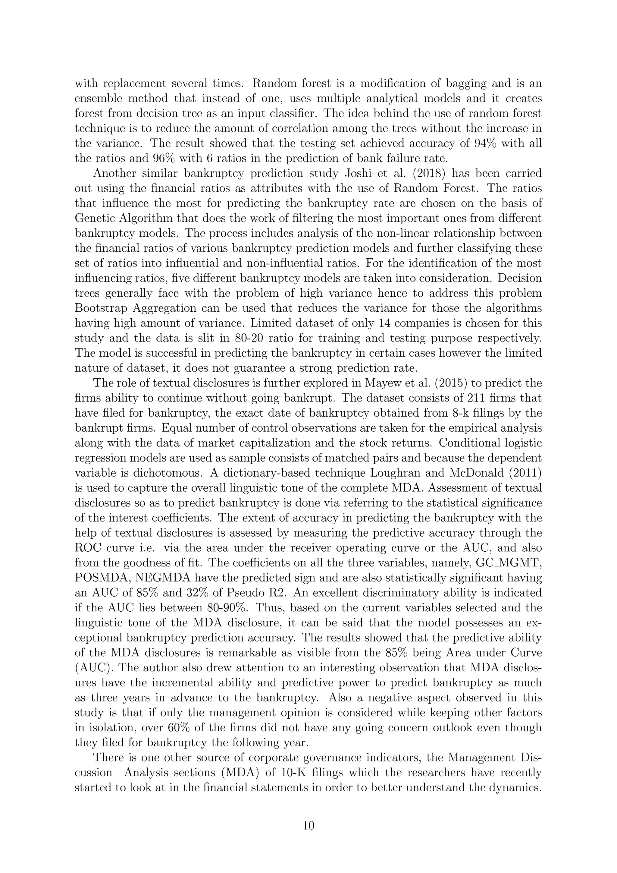with replacement several times. Random forest is a modiﬁcation of bagging and is an
ensemble method that instead of one, uses multiple analytical models and it creates
forest from decision tree as an input classiﬁer. The idea behind the use of random forest
technique is to reduce the amount of correlation among the trees without the increase in
the variance. The result showed that the testing set achieved accuracy of 94% with all
the ratios and 96% with 6 ratios in the prediction of bank failure rate.
Another similar bankruptcy prediction study Joshi et al. (2018) has been carried
out using the ﬁnancial ratios as attributes with the use of Random Forest. The ratios
that inﬂuence the most for predicting the bankruptcy rate are chosen on the basis of
Genetic Algorithm that does the work of ﬁltering the most important ones from diﬀerent
bankruptcy models. The process includes analysis of the non-linear relationship between
the ﬁnancial ratios of various bankruptcy prediction models and further classifying these
set of ratios into inﬂuential and non-inﬂuential ratios. For the identiﬁcation of the most
inﬂuencing ratios, ﬁve diﬀerent bankruptcy models are taken into consideration. Decision
trees generally face with the problem of high variance hence to address this problem
Bootstrap Aggregation can be used that reduces the variance for those the algorithms
having high amount of variance. Limited dataset of only 14 companies is chosen for this
study and the data is slit in 80-20 ratio for training and testing purpose respectively.
The model is successful in predicting the bankruptcy in certain cases however the limited
nature of dataset, it does not guarantee a strong prediction rate.
The role of textual disclosures is further explored in Mayew et al. (2015) to predict the
ﬁrms ability to continue without going bankrupt. The dataset consists of 211 ﬁrms that
have ﬁled for bankruptcy, the exact date of bankruptcy obtained from 8-k ﬁlings by the
bankrupt ﬁrms. Equal number of control observations are taken for the empirical analysis
along with the data of market capitalization and the stock returns. Conditional logistic
regression models are used as sample consists of matched pairs and because the dependent
variable is dichotomous. A dictionary-based technique Loughran and McDonald (2011)
is used to capture the overall linguistic tone of the complete MDA. Assessment of textual
disclosures so as to predict bankruptcy is done via referring to the statistical signiﬁcance
of the interest coeﬃcients. The extent of accuracy in predicting the bankruptcy with the
help of textual disclosures is assessed by measuring the predictive accuracy through the
ROC curve i.e. via the area under the receiver operating curve or the AUC, and also
from the goodness of ﬁt. The coeﬃcients on all the three variables, namely, GC MGMT,
POSMDA, NEGMDA have the predicted sign and are also statistically signiﬁcant having
an AUC of 85% and 32% of Pseudo R2. An excellent discriminatory ability is indicated
if the AUC lies between 80-90%. Thus, based on the current variables selected and the
linguistic tone of the MDA disclosure, it can be said that the model possesses an ex-
ceptional bankruptcy prediction accuracy. The results showed that the predictive ability
of the MDA disclosures is remarkable as visible from the 85% being Area under Curve
(AUC). The author also drew attention to an interesting observation that MDA disclos-
ures have the incremental ability and predictive power to predict bankruptcy as much
as three years in advance to the bankruptcy. Also a negative aspect observed in this
study is that if only the management opinion is considered while keeping other factors
in isolation, over 60% of the ﬁrms did not have any going concern outlook even though
they ﬁled for bankruptcy the following year.
There is one other source of corporate governance indicators, the Management Dis-
cussion Analysis sections (MDA) of 10-K ﬁlings which the researchers have recently
started to look at in the ﬁnancial statements in order to better understand the dynamics.
10
 
