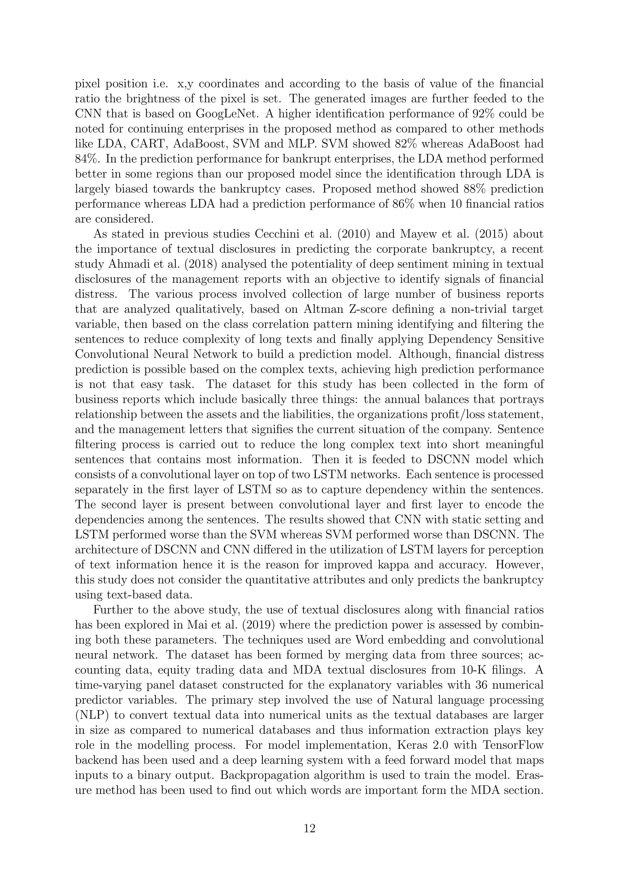 pixel position i.e. x,y coordinates and according to the basis of value of the ﬁnancial
ratio the brightness of the pixel is set. The generated images are further feeded to the
CNN that is based on GoogLeNet. A higher identiﬁcation performance of 92% could be
noted for continuing enterprises in the proposed method as compared to other methods
like LDA, CART, AdaBoost, SVM and MLP. SVM showed 82% whereas AdaBoost had
84%. In the prediction performance for bankrupt enterprises, the LDA method performed
better in some regions than our proposed model since the identiﬁcation through LDA is
largely biased towards the bankruptcy cases. Proposed method showed 88% prediction
performance whereas LDA had a prediction performance of 86% when 10 ﬁnancial ratios
are considered.
As stated in previous studies Cecchini et al. (2010) and Mayew et al. (2015) about
the importance of textual disclosures in predicting the corporate bankruptcy, a recent
study Ahmadi et al. (2018) analysed the potentiality of deep sentiment mining in textual
disclosures of the management reports with an objective to identify signals of ﬁnancial
distress. The various process involved collection of large number of business reports
that are analyzed qualitatively, based on Altman Z-score deﬁning a non-trivial target
variable, then based on the class correlation pattern mining identifying and ﬁltering the
sentences to reduce complexity of long texts and ﬁnally applying Dependency Sensitive
Convolutional Neural Network to build a prediction model. Although, ﬁnancial distress
prediction is possible based on the complex texts, achieving high prediction performance
is not that easy task. The dataset for this study has been collected in the form of
business reports which include basically three things: the annual balances that portrays
relationship between the assets and the liabilities, the organizations proﬁt/loss statement,
and the management letters that signiﬁes the current situation of the company. Sentence
ﬁltering process is carried out to reduce the long complex text into short meaningful
sentences that contains most information. Then it is feeded to DSCNN model which
consists of a convolutional layer on top of two LSTM networks. Each sentence is processed
separately in the ﬁrst layer of LSTM so as to capture dependency within the sentences.
The second layer is present between convolutional layer and ﬁrst layer to encode the
dependencies among the sentences. The results showed that CNN with static setting and
LSTM performed worse than the SVM whereas SVM performed worse than DSCNN. The
architecture of DSCNN and CNN diﬀered in the utilization of LSTM layers for perception
of text information hence it is the reason for improved kappa and accuracy. However,
this study does not consider the quantitative attributes and only predicts the bankruptcy
using text-based data.
Further to the above study, the use of textual disclosures along with ﬁnancial ratios
has been explored in Mai et al. (2019) where the prediction power is assessed by combin-
ing both these parameters. The techniques used are Word embedding and convolutional
neural network. The dataset has been formed by merging data from three sources; ac-
counting data, equity trading data and MDA textual disclosures from 10-K ﬁlings. A
time-varying panel dataset constructed for the explanatory variables with 36 numerical
predictor variables. The primary step involved the use of Natural language processing
(NLP) to convert textual data into numerical units as the textual databases are larger
in size as compared to numerical databases and thus information extraction plays key
role in the modelling process. For model implementation, Keras 2.0 with TensorFlow
backend has been used and a deep learning system with a feed forward model that maps
inputs to a binary output. Backpropagation algorithm is used to train the model. Eras-
ure method has been used to ﬁnd out which words are important form the MDA section.
12
 