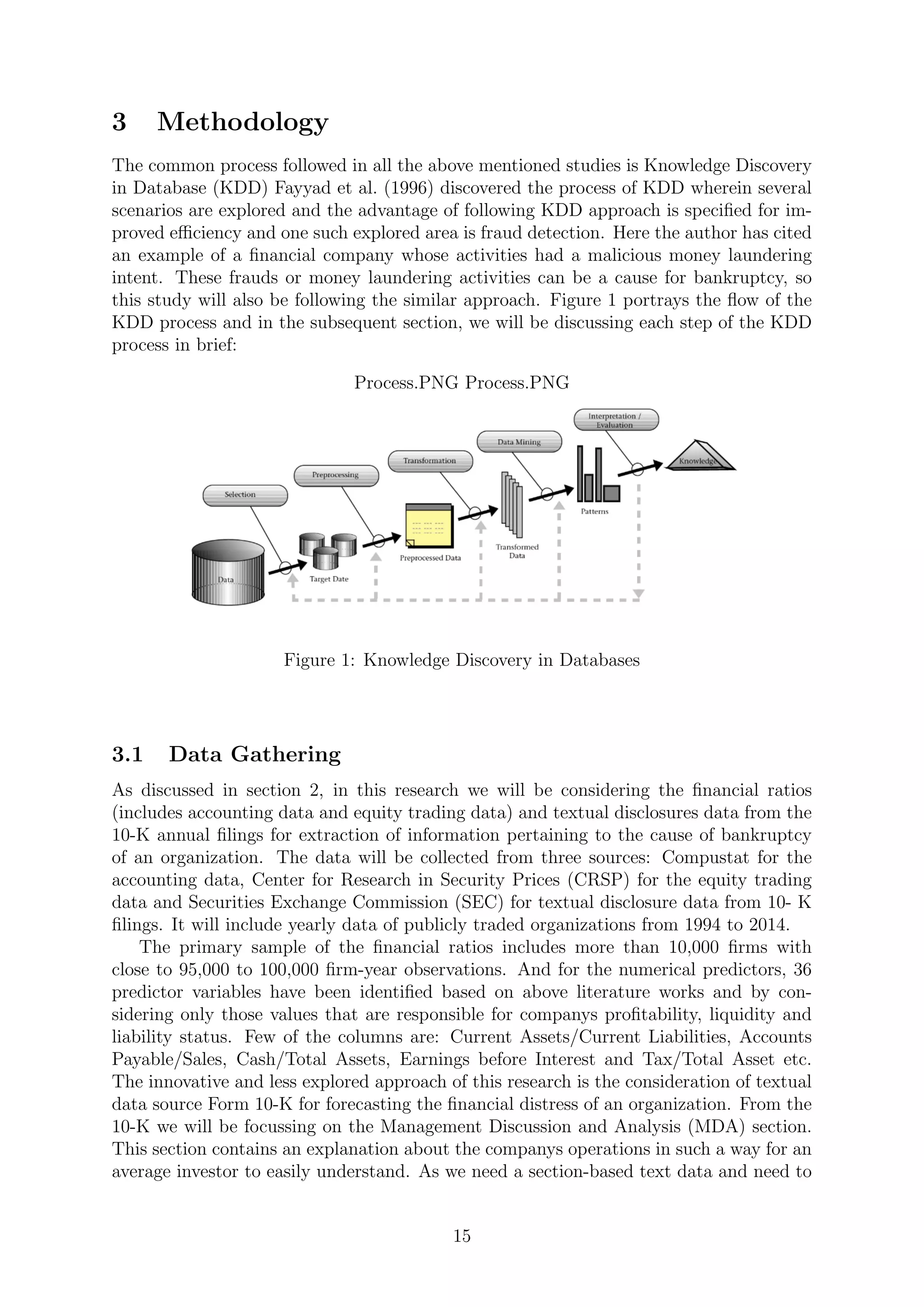 3 Methodology
The common process followed in all the above mentioned studies is Knowledge Discovery
in Database (KDD) Fayyad et al. (1996) discovered the process of KDD wherein several
scenarios are explored and the advantage of following KDD approach is speciﬁed for im-
proved eﬃciency and one such explored area is fraud detection. Here the author has cited
an example of a ﬁnancial company whose activities had a malicious money laundering
intent. These frauds or money laundering activities can be a cause for bankruptcy, so
this study will also be following the similar approach. Figure 1 portrays the ﬂow of the
KDD process and in the subsequent section, we will be discussing each step of the KDD
process in brief:
Process.PNG Process.PNG
Figure 1: Knowledge Discovery in Databases
3.1 Data Gathering
As discussed in section 2, in this research we will be considering the ﬁnancial ratios
(includes accounting data and equity trading data) and textual disclosures data from the
10-K annual ﬁlings for extraction of information pertaining to the cause of bankruptcy
of an organization. The data will be collected from three sources: Compustat for the
accounting data, Center for Research in Security Prices (CRSP) for the equity trading
data and Securities Exchange Commission (SEC) for textual disclosure data from 10- K
ﬁlings. It will include yearly data of publicly traded organizations from 1994 to 2014.
The primary sample of the ﬁnancial ratios includes more than 10,000 ﬁrms with
close to 95,000 to 100,000 ﬁrm-year observations. And for the numerical predictors, 36
predictor variables have been identiﬁed based on above literature works and by con-
sidering only those values that are responsible for companys proﬁtability, liquidity and
liability status. Few of the columns are: Current Assets/Current Liabilities, Accounts
Payable/Sales, Cash/Total Assets, Earnings before Interest and Tax/Total Asset etc.
The innovative and less explored approach of this research is the consideration of textual
data source Form 10-K for forecasting the ﬁnancial distress of an organization. From the
10-K we will be focussing on the Management Discussion and Analysis (MDA) section.
This section contains an explanation about the companys operations in such a way for an
average investor to easily understand. As we need a section-based text data and need to
15
 