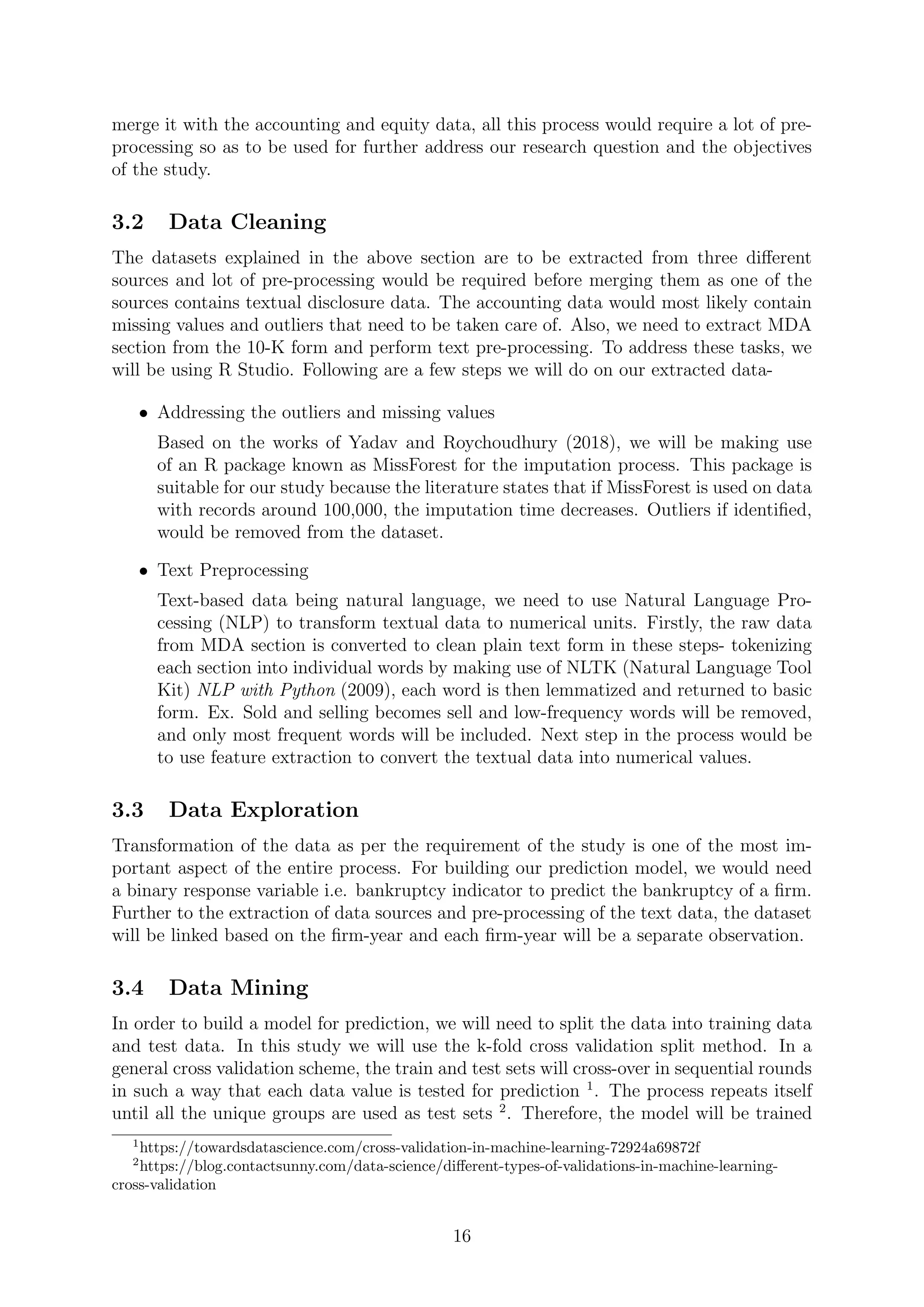 merge it with the accounting and equity data, all this process would require a lot of pre-
processing so as to be used for further address our research question and the objectives
of the study.
3.2 Data Cleaning
The datasets explained in the above section are to be extracted from three diﬀerent
sources and lot of pre-processing would be required before merging them as one of the
sources contains textual disclosure data. The accounting data would most likely contain
missing values and outliers that need to be taken care of. Also, we need to extract MDA
section from the 10-K form and perform text pre-processing. To address these tasks, we
will be using R Studio. Following are a few steps we will do on our extracted data-
• Addressing the outliers and missing values
Based on the works of Yadav and Roychoudhury (2018), we will be making use
of an R package known as MissForest for the imputation process. This package is
suitable for our study because the literature states that if MissForest is used on data
with records around 100,000, the imputation time decreases. Outliers if identiﬁed,
would be removed from the dataset.
• Text Preprocessing
Text-based data being natural language, we need to use Natural Language Pro-
cessing (NLP) to transform textual data to numerical units. Firstly, the raw data
from MDA section is converted to clean plain text form in these steps- tokenizing
each section into individual words by making use of NLTK (Natural Language Tool
Kit) NLP with Python (2009), each word is then lemmatized and returned to basic
form. Ex. Sold and selling becomes sell and low-frequency words will be removed,
and only most frequent words will be included. Next step in the process would be
to use feature extraction to convert the textual data into numerical values.
3.3 Data Exploration
Transformation of the data as per the requirement of the study is one of the most im-
portant aspect of the entire process. For building our prediction model, we would need
a binary response variable i.e. bankruptcy indicator to predict the bankruptcy of a ﬁrm.
Further to the extraction of data sources and pre-processing of the text data, the dataset
will be linked based on the ﬁrm-year and each ﬁrm-year will be a separate observation.
3.4 Data Mining
In order to build a model for prediction, we will need to split the data into training data
and test data. In this study we will use the k-fold cross validation split method. In a
general cross validation scheme, the train and test sets will cross-over in sequential rounds
in such a way that each data value is tested for prediction 1
. The process repeats itself
until all the unique groups are used as test sets 2
. Therefore, the model will be trained
1
https://towardsdatascience.com/cross-validation-in-machine-learning-72924a69872f
2
https://blog.contactsunny.com/data-science/diﬀerent-types-of-validations-in-machine-learning-
cross-validation
16
 