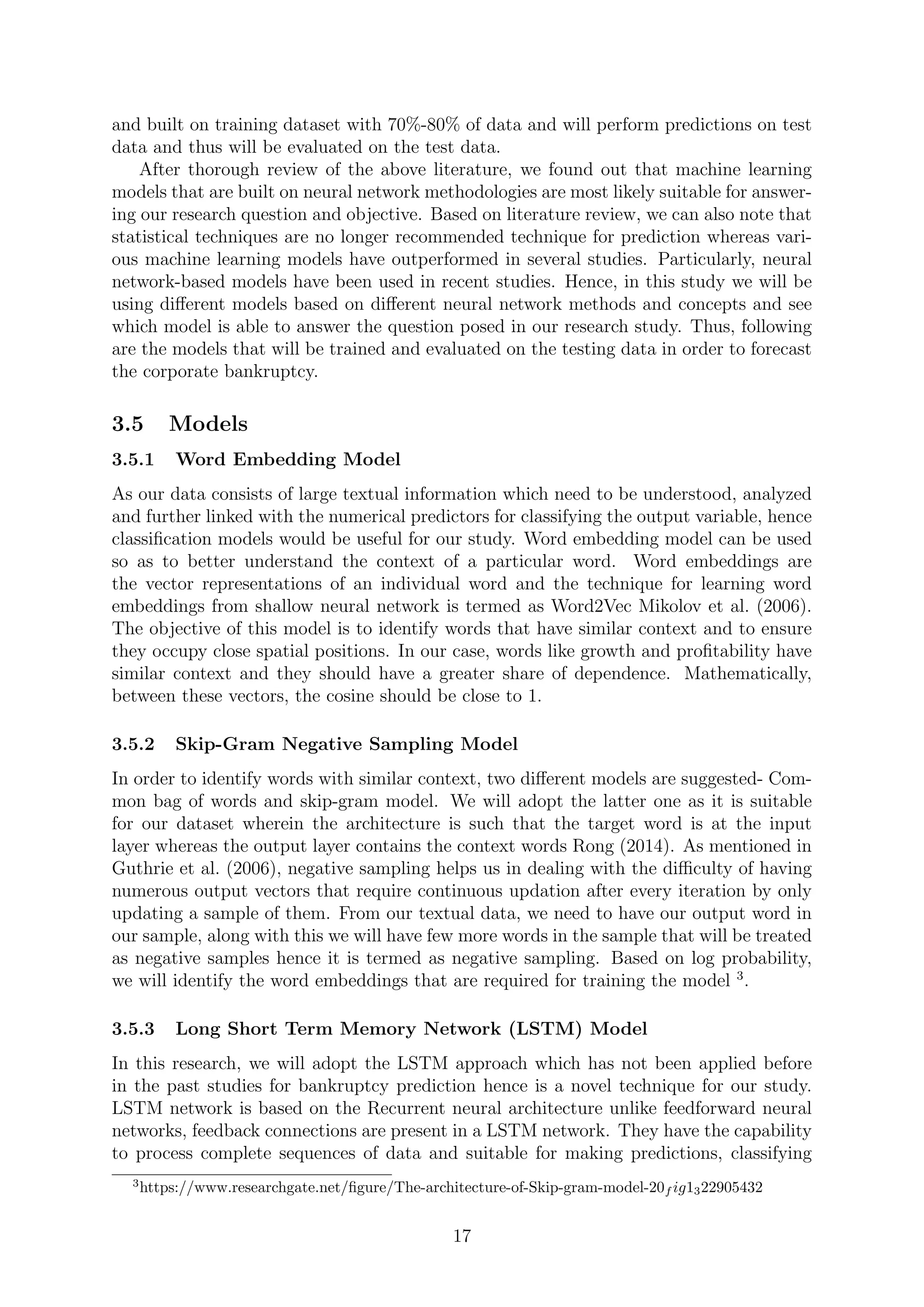 and built on training dataset with 70%-80% of data and will perform predictions on test
data and thus will be evaluated on the test data.
After thorough review of the above literature, we found out that machine learning
models that are built on neural network methodologies are most likely suitable for answer-
ing our research question and objective. Based on literature review, we can also note that
statistical techniques are no longer recommended technique for prediction whereas vari-
ous machine learning models have outperformed in several studies. Particularly, neural
network-based models have been used in recent studies. Hence, in this study we will be
using diﬀerent models based on diﬀerent neural network methods and concepts and see
which model is able to answer the question posed in our research study. Thus, following
are the models that will be trained and evaluated on the testing data in order to forecast
the corporate bankruptcy.
3.5 Models
3.5.1 Word Embedding Model
As our data consists of large textual information which need to be understood, analyzed
and further linked with the numerical predictors for classifying the output variable, hence
classiﬁcation models would be useful for our study. Word embedding model can be used
so as to better understand the context of a particular word. Word embeddings are
the vector representations of an individual word and the technique for learning word
embeddings from shallow neural network is termed as Word2Vec Mikolov et al. (2006).
The objective of this model is to identify words that have similar context and to ensure
they occupy close spatial positions. In our case, words like growth and proﬁtability have
similar context and they should have a greater share of dependence. Mathematically,
between these vectors, the cosine should be close to 1.
3.5.2 Skip-Gram Negative Sampling Model
In order to identify words with similar context, two diﬀerent models are suggested- Com-
mon bag of words and skip-gram model. We will adopt the latter one as it is suitable
for our dataset wherein the architecture is such that the target word is at the input
layer whereas the output layer contains the context words Rong (2014). As mentioned in
Guthrie et al. (2006), negative sampling helps us in dealing with the diﬃculty of having
numerous output vectors that require continuous updation after every iteration by only
updating a sample of them. From our textual data, we need to have our output word in
our sample, along with this we will have few more words in the sample that will be treated
as negative samples hence it is termed as negative sampling. Based on log probability,
we will identify the word embeddings that are required for training the model 3
.
3.5.3 Long Short Term Memory Network (LSTM) Model
In this research, we will adopt the LSTM approach which has not been applied before
in the past studies for bankruptcy prediction hence is a novel technique for our study.
LSTM network is based on the Recurrent neural architecture unlike feedforward neural
networks, feedback connections are present in a LSTM network. They have the capability
to process complete sequences of data and suitable for making predictions, classifying
3
https://www.researchgate.net/ﬁgure/The-architecture-of-Skip-gram-model-20f ig1322905432
17
 