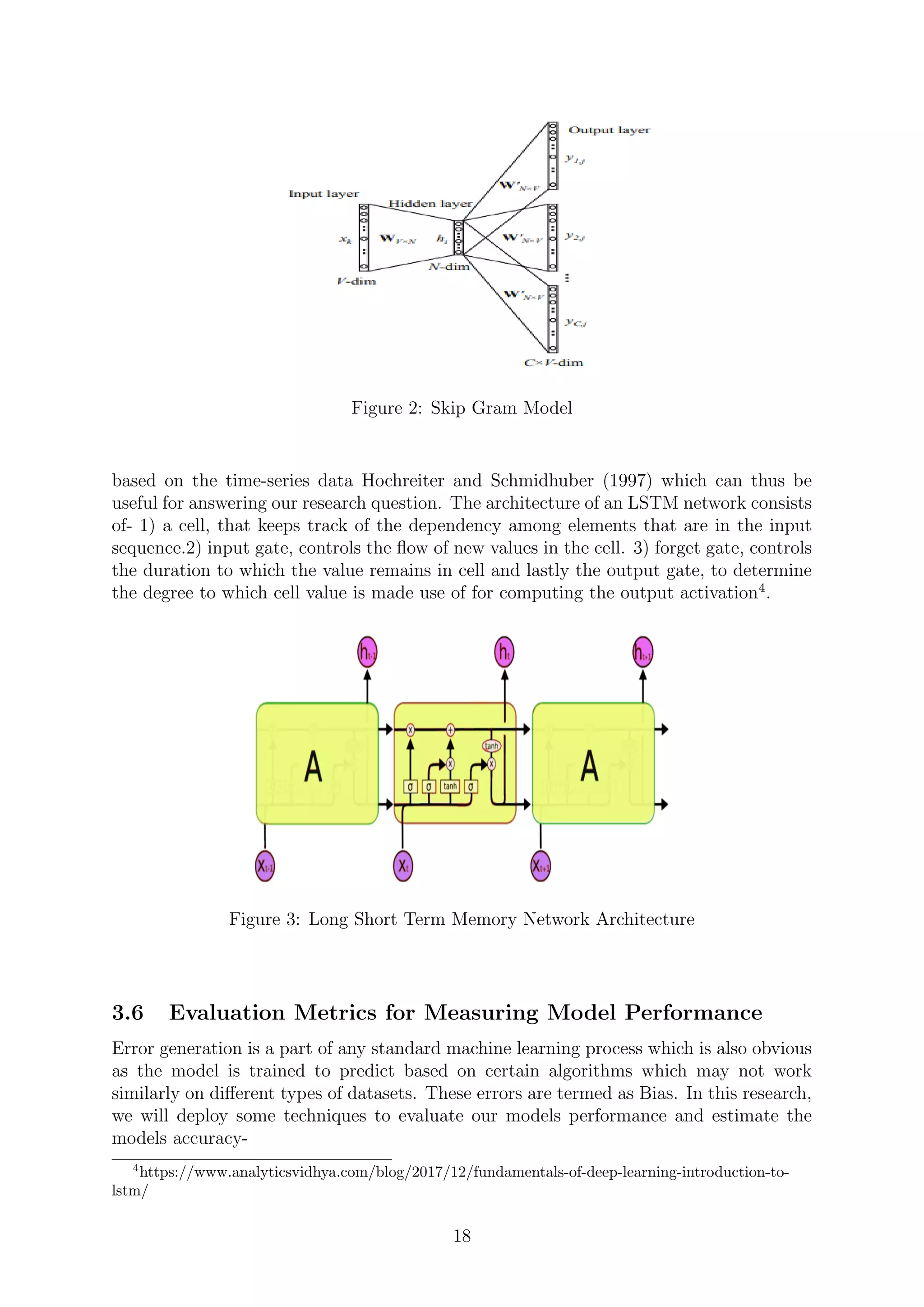 Figure 2: Skip Gram Model
based on the time-series data Hochreiter and Schmidhuber (1997) which can thus be
useful for answering our research question. The architecture of an LSTM network consists
of- 1) a cell, that keeps track of the dependency among elements that are in the input
sequence.2) input gate, controls the ﬂow of new values in the cell. 3) forget gate, controls
the duration to which the value remains in cell and lastly the output gate, to determine
the degree to which cell value is made use of for computing the output activation4
.
Figure 3: Long Short Term Memory Network Architecture
3.6 Evaluation Metrics for Measuring Model Performance
Error generation is a part of any standard machine learning process which is also obvious
as the model is trained to predict based on certain algorithms which may not work
similarly on diﬀerent types of datasets. These errors are termed as Bias. In this research,
we will deploy some techniques to evaluate our models performance and estimate the
models accuracy-
4
https://www.analyticsvidhya.com/blog/2017/12/fundamentals-of-deep-learning-introduction-to-
lstm/
18
 