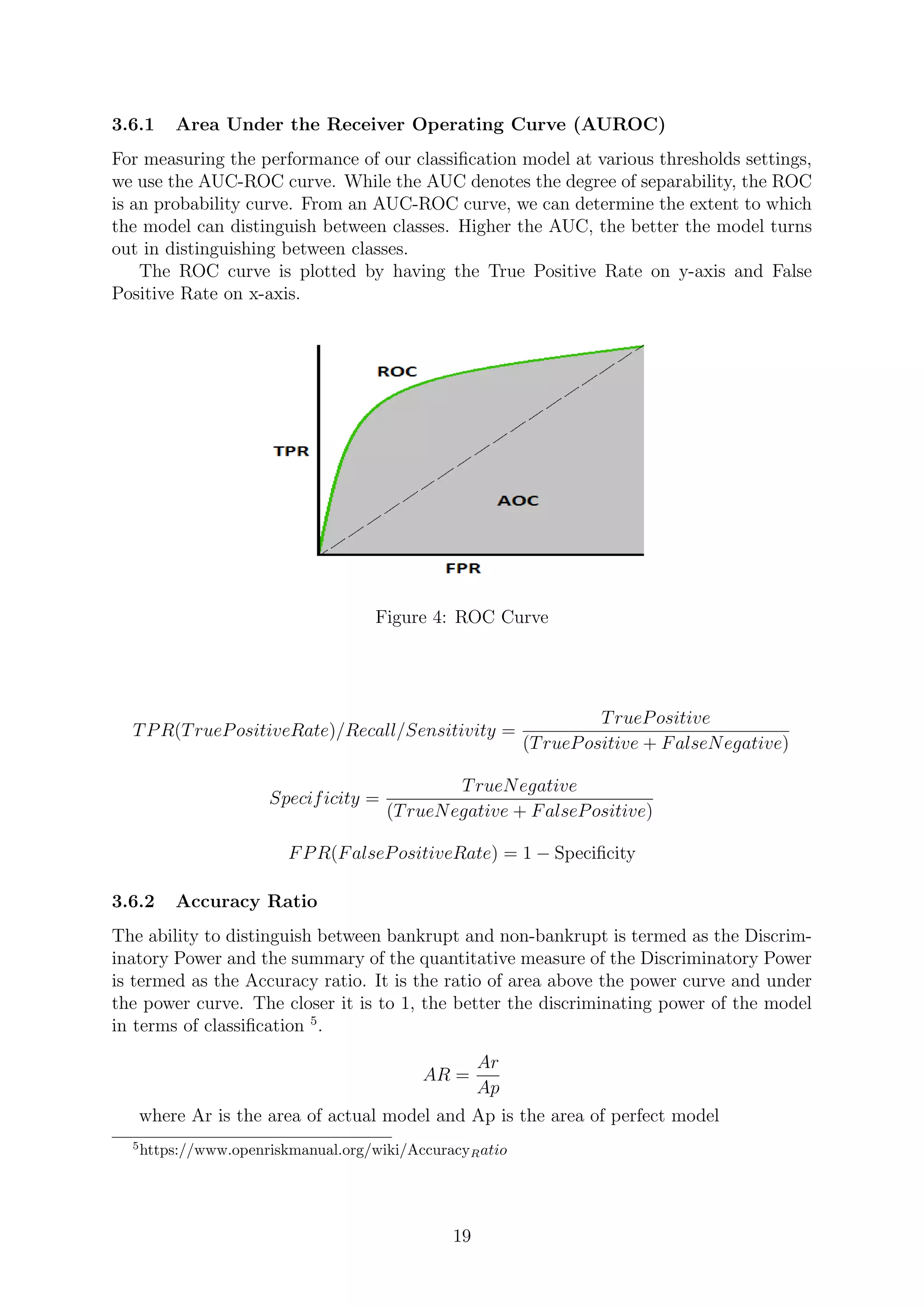 3.6.1 Area Under the Receiver Operating Curve (AUROC)
For measuring the performance of our classiﬁcation model at various thresholds settings,
we use the AUC-ROC curve. While the AUC denotes the degree of separability, the ROC
is an probability curve. From an AUC-ROC curve, we can determine the extent to which
the model can distinguish between classes. Higher the AUC, the better the model turns
out in distinguishing between classes.
The ROC curve is plotted by having the True Positive Rate on y-axis and False
Positive Rate on x-axis.
Figure 4: ROC Curve
TPR(TruePositiveRate)/Recall/Sensitivity =
TruePositive
(TruePositive + FalseNegative)
Specificity =
TrueNegative
(TrueNegative + FalsePositive)
FPR(FalsePositiveRate) = 1 − Speciﬁcity
3.6.2 Accuracy Ratio
The ability to distinguish between bankrupt and non-bankrupt is termed as the Discrim-
inatory Power and the summary of the quantitative measure of the Discriminatory Power
is termed as the Accuracy ratio. It is the ratio of area above the power curve and under
the power curve. The closer it is to 1, the better the discriminating power of the model
in terms of classiﬁcation 5
.
AR =
Ar
Ap
where Ar is the area of actual model and Ap is the area of perfect model
5
https://www.openriskmanual.org/wiki/AccuracyRatio
19
 