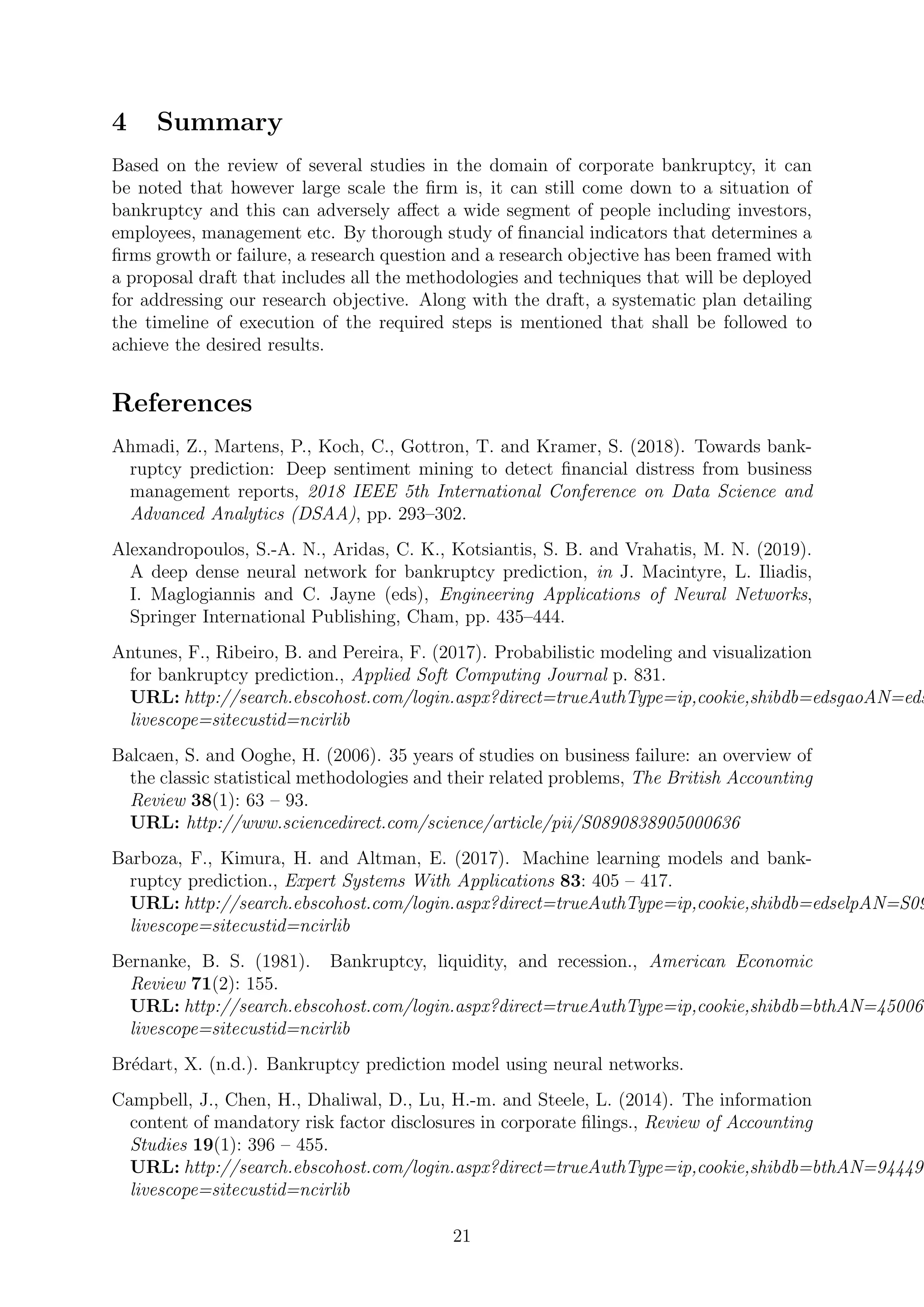 4 Summary
Based on the review of several studies in the domain of corporate bankruptcy, it can
be noted that however large scale the ﬁrm is, it can still come down to a situation of
bankruptcy and this can adversely aﬀect a wide segment of people including investors,
employees, management etc. By thorough study of ﬁnancial indicators that determines a
ﬁrms growth or failure, a research question and a research objective has been framed with
a proposal draft that includes all the methodologies and techniques that will be deployed
for addressing our research objective. Along with the draft, a systematic plan detailing
the timeline of execution of the required steps is mentioned that shall be followed to
achieve the desired results.
References
Ahmadi, Z., Martens, P., Koch, C., Gottron, T. and Kramer, S. (2018). Towards bank-
ruptcy prediction: Deep sentiment mining to detect ﬁnancial distress from business
management reports, 2018 IEEE 5th International Conference on Data Science and
Advanced Analytics (DSAA), pp. 293–302.
Alexandropoulos, S.-A. N., Aridas, C. K., Kotsiantis, S. B. and Vrahatis, M. N. (2019).
A deep dense neural network for bankruptcy prediction, in J. Macintyre, L. Iliadis,
I. Maglogiannis and C. Jayne (eds), Engineering Applications of Neural Networks,
Springer International Publishing, Cham, pp. 435–444.
Antunes, F., Ribeiro, B. and Pereira, F. (2017). Probabilistic modeling and visualization
for bankruptcy prediction., Applied Soft Computing Journal p. 831.
URL: http://search.ebscohost.com/login.aspx?direct=trueAuthType=ip,cookie,shibdb=edsgaoAN=eds
livescope=sitecustid=ncirlib
Balcaen, S. and Ooghe, H. (2006). 35 years of studies on business failure: an overview of
the classic statistical methodologies and their related problems, The British Accounting
Review 38(1): 63 – 93.
URL: http://www.sciencedirect.com/science/article/pii/S0890838905000636
Barboza, F., Kimura, H. and Altman, E. (2017). Machine learning models and bank-
ruptcy prediction., Expert Systems With Applications 83: 405 – 417.
URL: http://search.ebscohost.com/login.aspx?direct=trueAuthType=ip,cookie,shibdb=edselpAN=S09
livescope=sitecustid=ncirlib
Bernanke, B. S. (1981). Bankruptcy, liquidity, and recession., American Economic
Review 71(2): 155.
URL: http://search.ebscohost.com/login.aspx?direct=trueAuthType=ip,cookie,shibdb=bthAN=450066
livescope=sitecustid=ncirlib
Br´edart, X. (n.d.). Bankruptcy prediction model using neural networks.
Campbell, J., Chen, H., Dhaliwal, D., Lu, H.-m. and Steele, L. (2014). The information
content of mandatory risk factor disclosures in corporate ﬁlings., Review of Accounting
Studies 19(1): 396 – 455.
URL: http://search.ebscohost.com/login.aspx?direct=trueAuthType=ip,cookie,shibdb=bthAN=944493
livescope=sitecustid=ncirlib
21
 