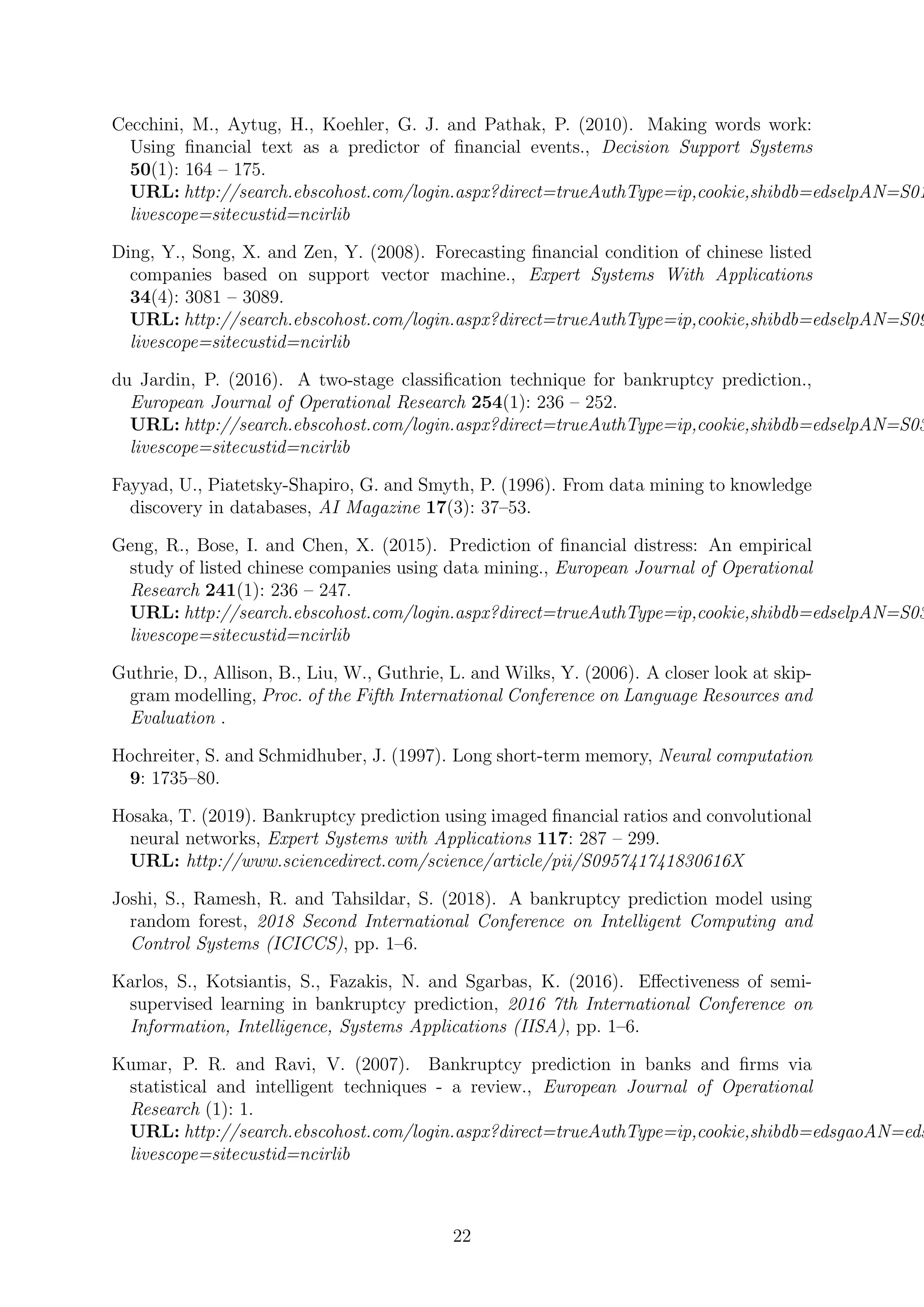 Cecchini, M., Aytug, H., Koehler, G. J. and Pathak, P. (2010). Making words work:
Using ﬁnancial text as a predictor of ﬁnancial events., Decision Support Systems
50(1): 164 – 175.
URL: http://search.ebscohost.com/login.aspx?direct=trueAuthType=ip,cookie,shibdb=edselpAN=S01
livescope=sitecustid=ncirlib
Ding, Y., Song, X. and Zen, Y. (2008). Forecasting ﬁnancial condition of chinese listed
companies based on support vector machine., Expert Systems With Applications
34(4): 3081 – 3089.
URL: http://search.ebscohost.com/login.aspx?direct=trueAuthType=ip,cookie,shibdb=edselpAN=S09
livescope=sitecustid=ncirlib
du Jardin, P. (2016). A two-stage classiﬁcation technique for bankruptcy prediction.,
European Journal of Operational Research 254(1): 236 – 252.
URL: http://search.ebscohost.com/login.aspx?direct=trueAuthType=ip,cookie,shibdb=edselpAN=S03
livescope=sitecustid=ncirlib
Fayyad, U., Piatetsky-Shapiro, G. and Smyth, P. (1996). From data mining to knowledge
discovery in databases, AI Magazine 17(3): 37–53.
Geng, R., Bose, I. and Chen, X. (2015). Prediction of ﬁnancial distress: An empirical
study of listed chinese companies using data mining., European Journal of Operational
Research 241(1): 236 – 247.
URL: http://search.ebscohost.com/login.aspx?direct=trueAuthType=ip,cookie,shibdb=edselpAN=S03
livescope=sitecustid=ncirlib
Guthrie, D., Allison, B., Liu, W., Guthrie, L. and Wilks, Y. (2006). A closer look at skip-
gram modelling, Proc. of the Fifth International Conference on Language Resources and
Evaluation .
Hochreiter, S. and Schmidhuber, J. (1997). Long short-term memory, Neural computation
9: 1735–80.
Hosaka, T. (2019). Bankruptcy prediction using imaged ﬁnancial ratios and convolutional
neural networks, Expert Systems with Applications 117: 287 – 299.
URL: http://www.sciencedirect.com/science/article/pii/S095741741830616X
Joshi, S., Ramesh, R. and Tahsildar, S. (2018). A bankruptcy prediction model using
random forest, 2018 Second International Conference on Intelligent Computing and
Control Systems (ICICCS), pp. 1–6.
Karlos, S., Kotsiantis, S., Fazakis, N. and Sgarbas, K. (2016). Eﬀectiveness of semi-
supervised learning in bankruptcy prediction, 2016 7th International Conference on
Information, Intelligence, Systems Applications (IISA), pp. 1–6.
Kumar, P. R. and Ravi, V. (2007). Bankruptcy prediction in banks and ﬁrms via
statistical and intelligent techniques - a review., European Journal of Operational
Research (1): 1.
URL: http://search.ebscohost.com/login.aspx?direct=trueAuthType=ip,cookie,shibdb=edsgaoAN=eds
livescope=sitecustid=ncirlib
22
 