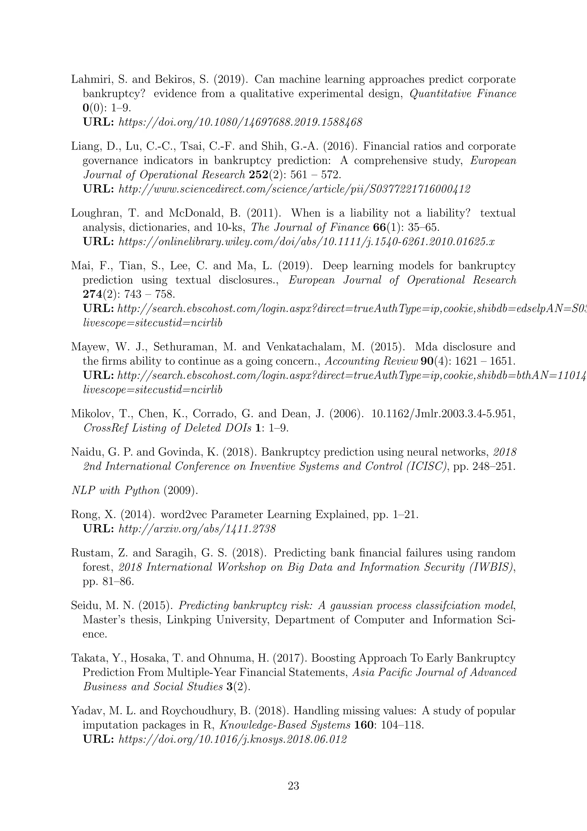 Lahmiri, S. and Bekiros, S. (2019). Can machine learning approaches predict corporate
bankruptcy? evidence from a qualitative experimental design, Quantitative Finance
0(0): 1–9.
URL: https://doi.org/10.1080/14697688.2019.1588468
Liang, D., Lu, C.-C., Tsai, C.-F. and Shih, G.-A. (2016). Financial ratios and corporate
governance indicators in bankruptcy prediction: A comprehensive study, European
Journal of Operational Research 252(2): 561 – 572.
URL: http://www.sciencedirect.com/science/article/pii/S0377221716000412
Loughran, T. and McDonald, B. (2011). When is a liability not a liability? textual
analysis, dictionaries, and 10-ks, The Journal of Finance 66(1): 35–65.
URL: https://onlinelibrary.wiley.com/doi/abs/10.1111/j.1540-6261.2010.01625.x
Mai, F., Tian, S., Lee, C. and Ma, L. (2019). Deep learning models for bankruptcy
prediction using textual disclosures., European Journal of Operational Research
274(2): 743 – 758.
URL: http://search.ebscohost.com/login.aspx?direct=trueAuthType=ip,cookie,shibdb=edselpAN=S03
livescope=sitecustid=ncirlib
Mayew, W. J., Sethuraman, M. and Venkatachalam, M. (2015). Mda disclosure and
the ﬁrms ability to continue as a going concern., Accounting Review 90(4): 1621 – 1651.
URL: http://search.ebscohost.com/login.aspx?direct=trueAuthType=ip,cookie,shibdb=bthAN=110148
livescope=sitecustid=ncirlib
Mikolov, T., Chen, K., Corrado, G. and Dean, J. (2006). 10.1162/Jmlr.2003.3.4-5.951,
CrossRef Listing of Deleted DOIs 1: 1–9.
Naidu, G. P. and Govinda, K. (2018). Bankruptcy prediction using neural networks, 2018
2nd International Conference on Inventive Systems and Control (ICISC), pp. 248–251.
NLP with Python (2009).
Rong, X. (2014). word2vec Parameter Learning Explained, pp. 1–21.
URL: http://arxiv.org/abs/1411.2738
Rustam, Z. and Saragih, G. S. (2018). Predicting bank ﬁnancial failures using random
forest, 2018 International Workshop on Big Data and Information Security (IWBIS),
pp. 81–86.
Seidu, M. N. (2015). Predicting bankruptcy risk: A gaussian process classifciation model,
Master’s thesis, Linkping University, Department of Computer and Information Sci-
ence.
Takata, Y., Hosaka, T. and Ohnuma, H. (2017). Boosting Approach To Early Bankruptcy
Prediction From Multiple-Year Financial Statements, Asia Paciﬁc Journal of Advanced
Business and Social Studies 3(2).
Yadav, M. L. and Roychoudhury, B. (2018). Handling missing values: A study of popular
imputation packages in R, Knowledge-Based Systems 160: 104–118.
URL: https://doi.org/10.1016/j.knosys.2018.06.012
23
 