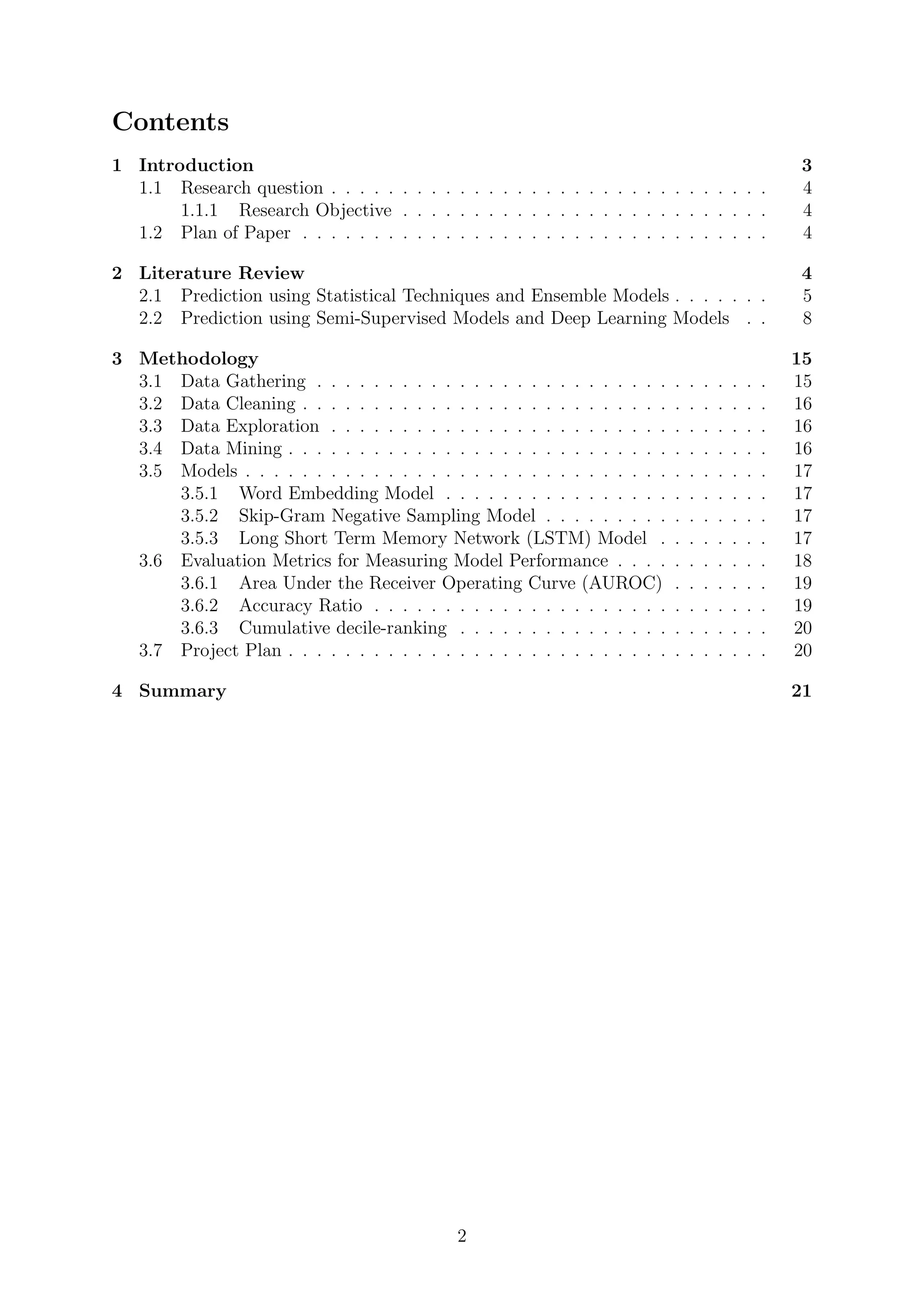 Contents
1 Introduction 3
1.1 Research question . . . . . . . . . . . . . . . . . . . . . . . . . . . . . . . 4
1.1.1 Research Objective . . . . . . . . . . . . . . . . . . . . . . . . . . 4
1.2 Plan of Paper . . . . . . . . . . . . . . . . . . . . . . . . . . . . . . . . . 4
2 Literature Review 4
2.1 Prediction using Statistical Techniques and Ensemble Models . . . . . . . 5
2.2 Prediction using Semi-Supervised Models and Deep Learning Models . . 8
3 Methodology 15
3.1 Data Gathering . . . . . . . . . . . . . . . . . . . . . . . . . . . . . . . . 15
3.2 Data Cleaning . . . . . . . . . . . . . . . . . . . . . . . . . . . . . . . . . 16
3.3 Data Exploration . . . . . . . . . . . . . . . . . . . . . . . . . . . . . . . 16
3.4 Data Mining . . . . . . . . . . . . . . . . . . . . . . . . . . . . . . . . . . 16
3.5 Models . . . . . . . . . . . . . . . . . . . . . . . . . . . . . . . . . . . . . 17
3.5.1 Word Embedding Model . . . . . . . . . . . . . . . . . . . . . . . 17
3.5.2 Skip-Gram Negative Sampling Model . . . . . . . . . . . . . . . . 17
3.5.3 Long Short Term Memory Network (LSTM) Model . . . . . . . . 17
3.6 Evaluation Metrics for Measuring Model Performance . . . . . . . . . . . 18
3.6.1 Area Under the Receiver Operating Curve (AUROC) . . . . . . . 19
3.6.2 Accuracy Ratio . . . . . . . . . . . . . . . . . . . . . . . . . . . . 19
3.6.3 Cumulative decile-ranking . . . . . . . . . . . . . . . . . . . . . . 20
3.7 Project Plan . . . . . . . . . . . . . . . . . . . . . . . . . . . . . . . . . . 20
4 Summary 21
2
 