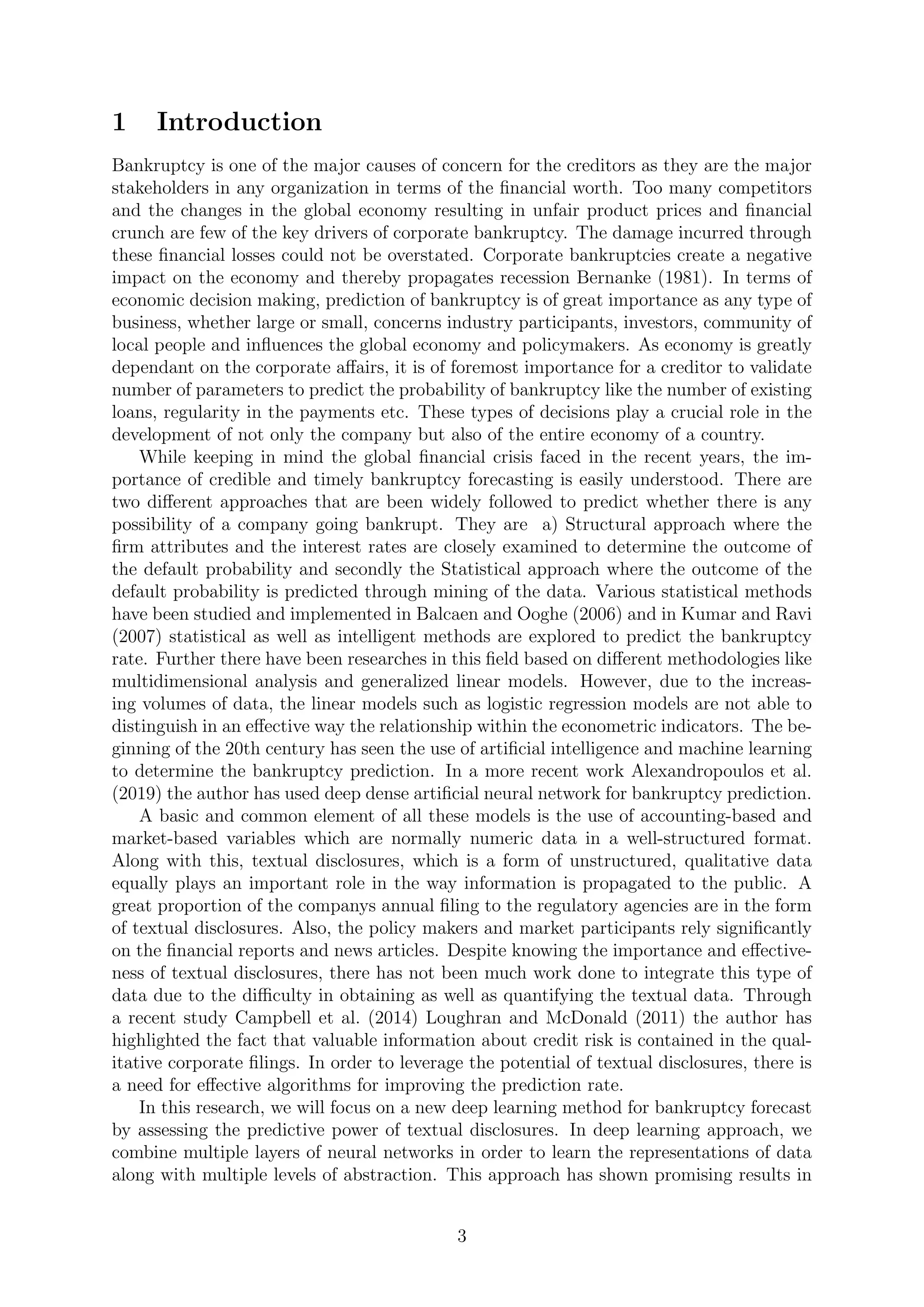 1 Introduction
Bankruptcy is one of the major causes of concern for the creditors as they are the major
stakeholders in any organization in terms of the ﬁnancial worth. Too many competitors
and the changes in the global economy resulting in unfair product prices and ﬁnancial
crunch are few of the key drivers of corporate bankruptcy. The damage incurred through
these ﬁnancial losses could not be overstated. Corporate bankruptcies create a negative
impact on the economy and thereby propagates recession Bernanke (1981). In terms of
economic decision making, prediction of bankruptcy is of great importance as any type of
business, whether large or small, concerns industry participants, investors, community of
local people and inﬂuences the global economy and policymakers. As economy is greatly
dependant on the corporate aﬀairs, it is of foremost importance for a creditor to validate
number of parameters to predict the probability of bankruptcy like the number of existing
loans, regularity in the payments etc. These types of decisions play a crucial role in the
development of not only the company but also of the entire economy of a country.
While keeping in mind the global ﬁnancial crisis faced in the recent years, the im-
portance of credible and timely bankruptcy forecasting is easily understood. There are
two diﬀerent approaches that are been widely followed to predict whether there is any
possibility of a company going bankrupt. They are a) Structural approach where the
ﬁrm attributes and the interest rates are closely examined to determine the outcome of
the default probability and secondly the Statistical approach where the outcome of the
default probability is predicted through mining of the data. Various statistical methods
have been studied and implemented in Balcaen and Ooghe (2006) and in Kumar and Ravi
(2007) statistical as well as intelligent methods are explored to predict the bankruptcy
rate. Further there have been researches in this ﬁeld based on diﬀerent methodologies like
multidimensional analysis and generalized linear models. However, due to the increas-
ing volumes of data, the linear models such as logistic regression models are not able to
distinguish in an eﬀective way the relationship within the econometric indicators. The be-
ginning of the 20th century has seen the use of artiﬁcial intelligence and machine learning
to determine the bankruptcy prediction. In a more recent work Alexandropoulos et al.
(2019) the author has used deep dense artiﬁcial neural network for bankruptcy prediction.
A basic and common element of all these models is the use of accounting-based and
market-based variables which are normally numeric data in a well-structured format.
Along with this, textual disclosures, which is a form of unstructured, qualitative data
equally plays an important role in the way information is propagated to the public. A
great proportion of the companys annual ﬁling to the regulatory agencies are in the form
of textual disclosures. Also, the policy makers and market participants rely signiﬁcantly
on the ﬁnancial reports and news articles. Despite knowing the importance and eﬀective-
ness of textual disclosures, there has not been much work done to integrate this type of
data due to the diﬃculty in obtaining as well as quantifying the textual data. Through
a recent study Campbell et al. (2014) Loughran and McDonald (2011) the author has
highlighted the fact that valuable information about credit risk is contained in the qual-
itative corporate ﬁlings. In order to leverage the potential of textual disclosures, there is
a need for eﬀective algorithms for improving the prediction rate.
In this research, we will focus on a new deep learning method for bankruptcy forecast
by assessing the predictive power of textual disclosures. In deep learning approach, we
combine multiple layers of neural networks in order to learn the representations of data
along with multiple levels of abstraction. This approach has shown promising results in
3
 