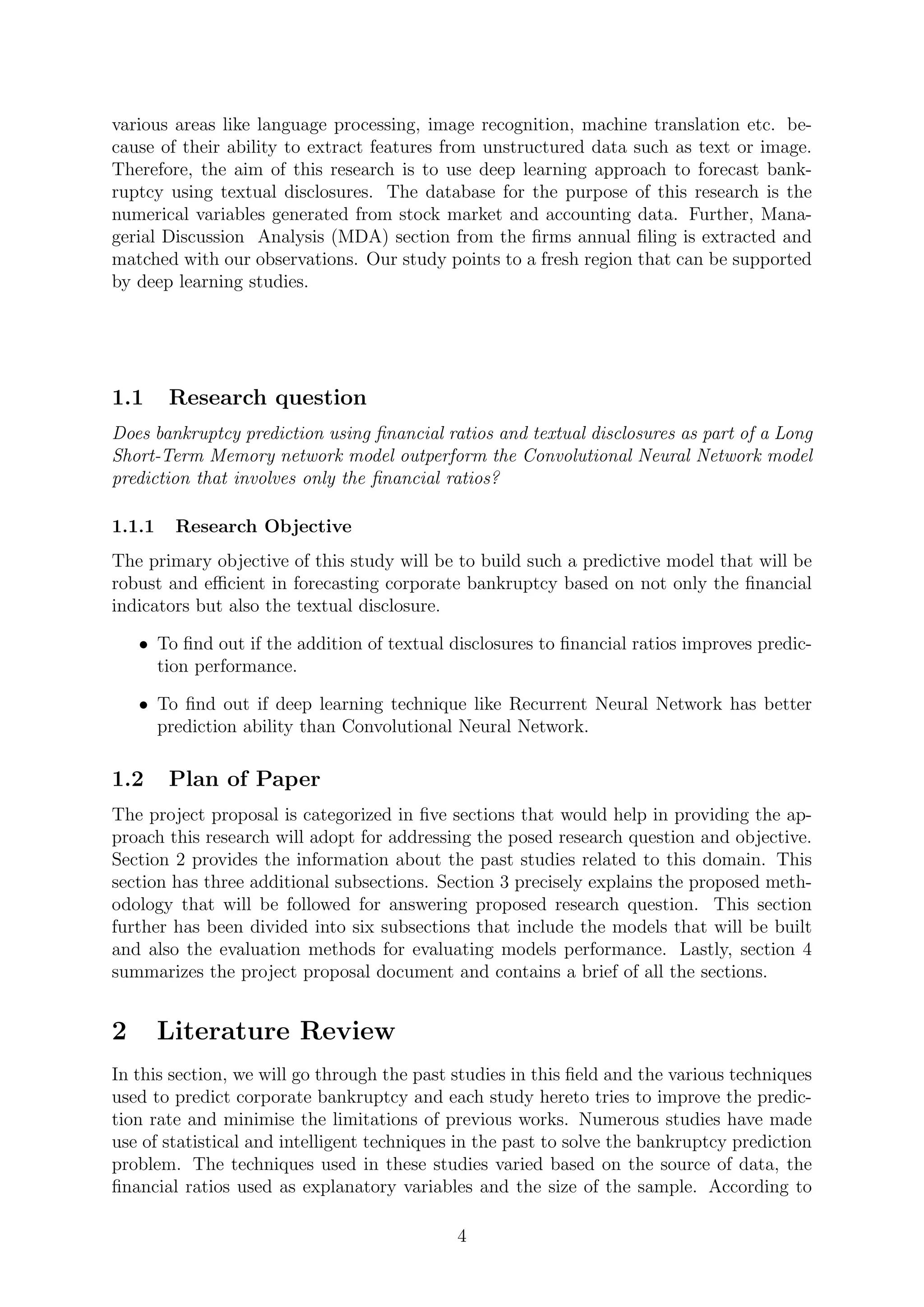 various areas like language processing, image recognition, machine translation etc. be-
cause of their ability to extract features from unstructured data such as text or image.
Therefore, the aim of this research is to use deep learning approach to forecast bank-
ruptcy using textual disclosures. The database for the purpose of this research is the
numerical variables generated from stock market and accounting data. Further, Mana-
gerial Discussion Analysis (MDA) section from the ﬁrms annual ﬁling is extracted and
matched with our observations. Our study points to a fresh region that can be supported
by deep learning studies.
1.1 Research question
Does bankruptcy prediction using ﬁnancial ratios and textual disclosures as part of a Long
Short-Term Memory network model outperform the Convolutional Neural Network model
prediction that involves only the ﬁnancial ratios?
1.1.1 Research Objective
The primary objective of this study will be to build such a predictive model that will be
robust and eﬃcient in forecasting corporate bankruptcy based on not only the ﬁnancial
indicators but also the textual disclosure.
• To ﬁnd out if the addition of textual disclosures to ﬁnancial ratios improves predic-
tion performance.
• To ﬁnd out if deep learning technique like Recurrent Neural Network has better
prediction ability than Convolutional Neural Network.
1.2 Plan of Paper
The project proposal is categorized in ﬁve sections that would help in providing the ap-
proach this research will adopt for addressing the posed research question and objective.
Section 2 provides the information about the past studies related to this domain. This
section has three additional subsections. Section 3 precisely explains the proposed meth-
odology that will be followed for answering proposed research question. This section
further has been divided into six subsections that include the models that will be built
and also the evaluation methods for evaluating models performance. Lastly, section 4
summarizes the project proposal document and contains a brief of all the sections.
2 Literature Review
In this section, we will go through the past studies in this ﬁeld and the various techniques
used to predict corporate bankruptcy and each study hereto tries to improve the predic-
tion rate and minimise the limitations of previous works. Numerous studies have made
use of statistical and intelligent techniques in the past to solve the bankruptcy prediction
problem. The techniques used in these studies varied based on the source of data, the
ﬁnancial ratios used as explanatory variables and the size of the sample. According to
4
 