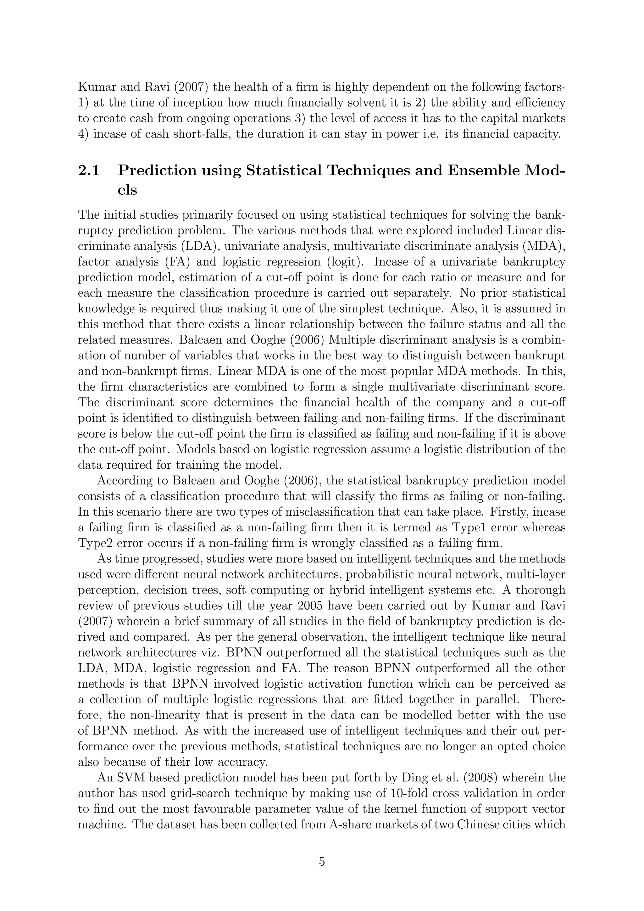 Kumar and Ravi (2007) the health of a ﬁrm is highly dependent on the following factors-
1) at the time of inception how much ﬁnancially solvent it is 2) the ability and eﬃciency
to create cash from ongoing operations 3) the level of access it has to the capital markets
4) incase of cash short-falls, the duration it can stay in power i.e. its ﬁnancial capacity.
2.1 Prediction using Statistical Techniques and Ensemble Mod-
els
The initial studies primarily focused on using statistical techniques for solving the bank-
ruptcy prediction problem. The various methods that were explored included Linear dis-
criminate analysis (LDA), univariate analysis, multivariate discriminate analysis (MDA),
factor analysis (FA) and logistic regression (logit). Incase of a univariate bankruptcy
prediction model, estimation of a cut-oﬀ point is done for each ratio or measure and for
each measure the classiﬁcation procedure is carried out separately. No prior statistical
knowledge is required thus making it one of the simplest technique. Also, it is assumed in
this method that there exists a linear relationship between the failure status and all the
related measures. Balcaen and Ooghe (2006) Multiple discriminant analysis is a combin-
ation of number of variables that works in the best way to distinguish between bankrupt
and non-bankrupt ﬁrms. Linear MDA is one of the most popular MDA methods. In this,
the ﬁrm characteristics are combined to form a single multivariate discriminant score.
The discriminant score determines the ﬁnancial health of the company and a cut-oﬀ
point is identiﬁed to distinguish between failing and non-failing ﬁrms. If the discriminant
score is below the cut-oﬀ point the ﬁrm is classiﬁed as failing and non-failing if it is above
the cut-oﬀ point. Models based on logistic regression assume a logistic distribution of the
data required for training the model.
According to Balcaen and Ooghe (2006), the statistical bankruptcy prediction model
consists of a classiﬁcation procedure that will classify the ﬁrms as failing or non-failing.
In this scenario there are two types of misclassiﬁcation that can take place. Firstly, incase
a failing ﬁrm is classiﬁed as a non-failing ﬁrm then it is termed as Type1 error whereas
Type2 error occurs if a non-failing ﬁrm is wrongly classiﬁed as a failing ﬁrm.
As time progressed, studies were more based on intelligent techniques and the methods
used were diﬀerent neural network architectures, probabilistic neural network, multi-layer
perception, decision trees, soft computing or hybrid intelligent systems etc. A thorough
review of previous studies till the year 2005 have been carried out by Kumar and Ravi
(2007) wherein a brief summary of all studies in the ﬁeld of bankruptcy prediction is de-
rived and compared. As per the general observation, the intelligent technique like neural
network architectures viz. BPNN outperformed all the statistical techniques such as the
LDA, MDA, logistic regression and FA. The reason BPNN outperformed all the other
methods is that BPNN involved logistic activation function which can be perceived as
a collection of multiple logistic regressions that are ﬁtted together in parallel. There-
fore, the non-linearity that is present in the data can be modelled better with the use
of BPNN method. As with the increased use of intelligent techniques and their out per-
formance over the previous methods, statistical techniques are no longer an opted choice
also because of their low accuracy.
An SVM based prediction model has been put forth by Ding et al. (2008) wherein the
author has used grid-search technique by making use of 10-fold cross validation in order
to ﬁnd out the most favourable parameter value of the kernel function of support vector
machine. The dataset has been collected from A-share markets of two Chinese cities which
5
 
