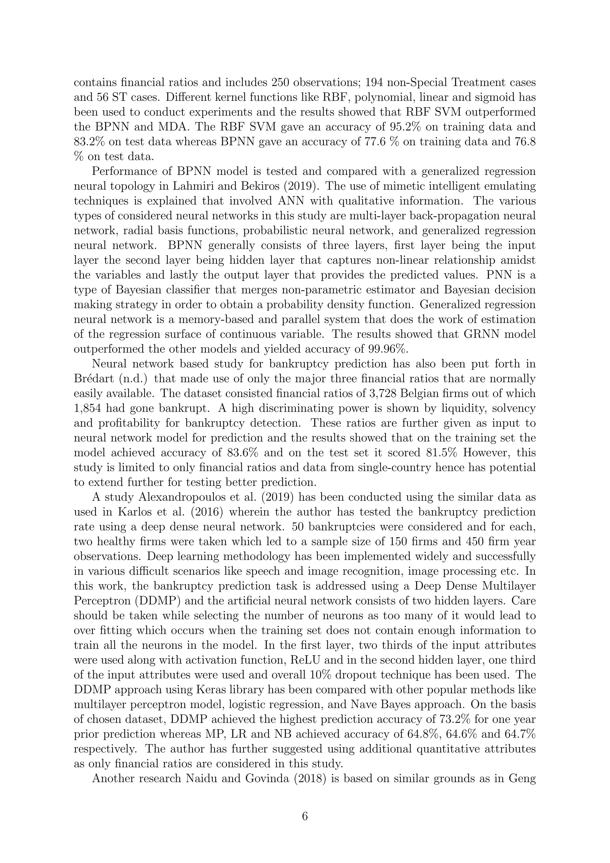 contains ﬁnancial ratios and includes 250 observations; 194 non-Special Treatment cases
and 56 ST cases. Diﬀerent kernel functions like RBF, polynomial, linear and sigmoid has
been used to conduct experiments and the results showed that RBF SVM outperformed
the BPNN and MDA. The RBF SVM gave an accuracy of 95.2% on training data and
83.2% on test data whereas BPNN gave an accuracy of 77.6 % on training data and 76.8
% on test data.
Performance of BPNN model is tested and compared with a generalized regression
neural topology in Lahmiri and Bekiros (2019). The use of mimetic intelligent emulating
techniques is explained that involved ANN with qualitative information. The various
types of considered neural networks in this study are multi-layer back-propagation neural
network, radial basis functions, probabilistic neural network, and generalized regression
neural network. BPNN generally consists of three layers, ﬁrst layer being the input
layer the second layer being hidden layer that captures non-linear relationship amidst
the variables and lastly the output layer that provides the predicted values. PNN is a
type of Bayesian classiﬁer that merges non-parametric estimator and Bayesian decision
making strategy in order to obtain a probability density function. Generalized regression
neural network is a memory-based and parallel system that does the work of estimation
of the regression surface of continuous variable. The results showed that GRNN model
outperformed the other models and yielded accuracy of 99.96%.
Neural network based study for bankruptcy prediction has also been put forth in
Br´edart (n.d.) that made use of only the major three ﬁnancial ratios that are normally
easily available. The dataset consisted ﬁnancial ratios of 3,728 Belgian ﬁrms out of which
1,854 had gone bankrupt. A high discriminating power is shown by liquidity, solvency
and proﬁtability for bankruptcy detection. These ratios are further given as input to
neural network model for prediction and the results showed that on the training set the
model achieved accuracy of 83.6% and on the test set it scored 81.5% However, this
study is limited to only ﬁnancial ratios and data from single-country hence has potential
to extend further for testing better prediction.
A study Alexandropoulos et al. (2019) has been conducted using the similar data as
used in Karlos et al. (2016) wherein the author has tested the bankruptcy prediction
rate using a deep dense neural network. 50 bankruptcies were considered and for each,
two healthy ﬁrms were taken which led to a sample size of 150 ﬁrms and 450 ﬁrm year
observations. Deep learning methodology has been implemented widely and successfully
in various diﬃcult scenarios like speech and image recognition, image processing etc. In
this work, the bankruptcy prediction task is addressed using a Deep Dense Multilayer
Perceptron (DDMP) and the artiﬁcial neural network consists of two hidden layers. Care
should be taken while selecting the number of neurons as too many of it would lead to
over ﬁtting which occurs when the training set does not contain enough information to
train all the neurons in the model. In the ﬁrst layer, two thirds of the input attributes
were used along with activation function, ReLU and in the second hidden layer, one third
of the input attributes were used and overall 10% dropout technique has been used. The
DDMP approach using Keras library has been compared with other popular methods like
multilayer perceptron model, logistic regression, and Nave Bayes approach. On the basis
of chosen dataset, DDMP achieved the highest prediction accuracy of 73.2% for one year
prior prediction whereas MP, LR and NB achieved accuracy of 64.8%, 64.6% and 64.7%
respectively. The author has further suggested using additional quantitative attributes
as only ﬁnancial ratios are considered in this study.
Another research Naidu and Govinda (2018) is based on similar grounds as in Geng
6
 