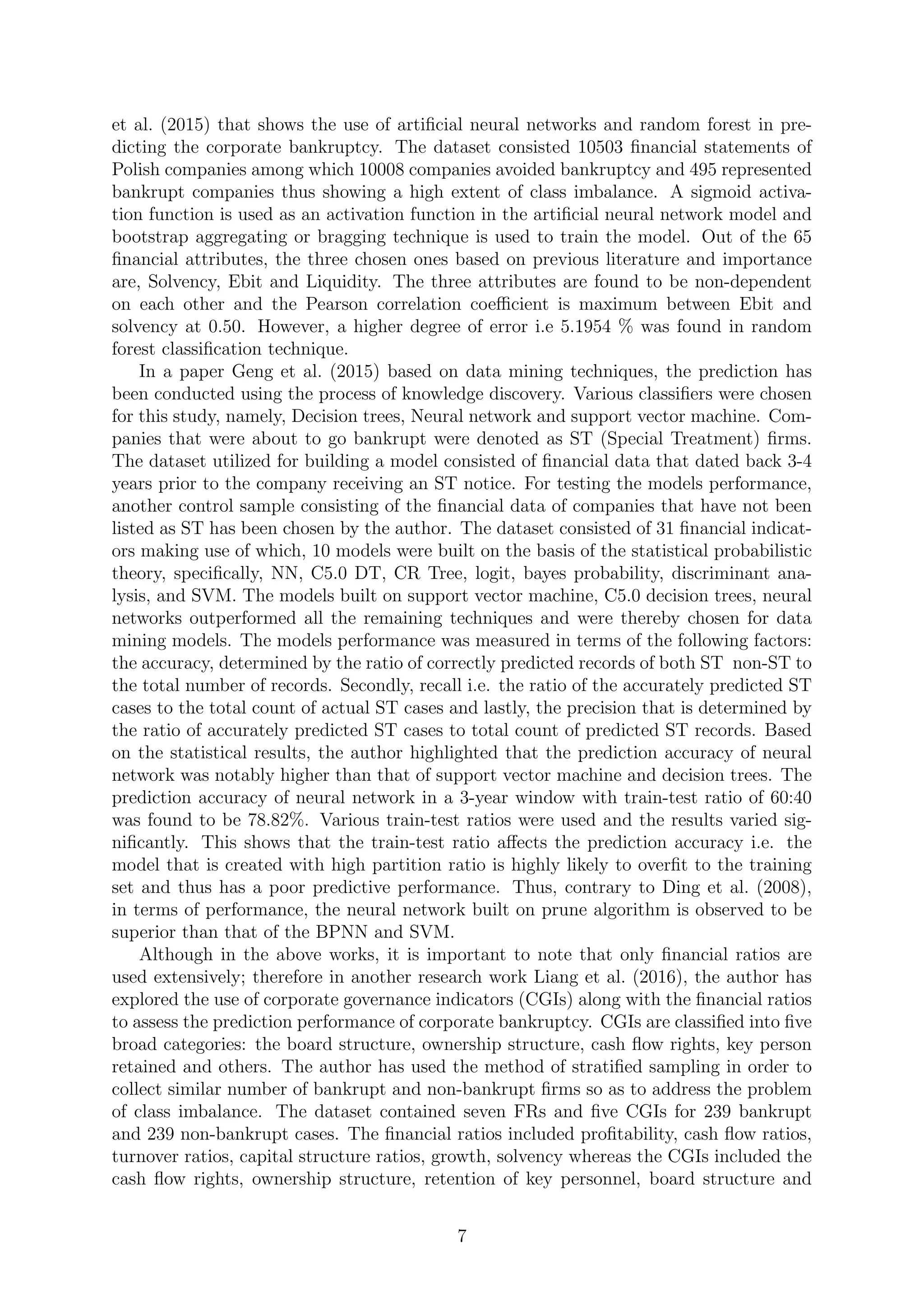 et al. (2015) that shows the use of artiﬁcial neural networks and random forest in pre-
dicting the corporate bankruptcy. The dataset consisted 10503 ﬁnancial statements of
Polish companies among which 10008 companies avoided bankruptcy and 495 represented
bankrupt companies thus showing a high extent of class imbalance. A sigmoid activa-
tion function is used as an activation function in the artiﬁcial neural network model and
bootstrap aggregating or bragging technique is used to train the model. Out of the 65
ﬁnancial attributes, the three chosen ones based on previous literature and importance
are, Solvency, Ebit and Liquidity. The three attributes are found to be non-dependent
on each other and the Pearson correlation coeﬃcient is maximum between Ebit and
solvency at 0.50. However, a higher degree of error i.e 5.1954 % was found in random
forest classiﬁcation technique.
In a paper Geng et al. (2015) based on data mining techniques, the prediction has
been conducted using the process of knowledge discovery. Various classiﬁers were chosen
for this study, namely, Decision trees, Neural network and support vector machine. Com-
panies that were about to go bankrupt were denoted as ST (Special Treatment) ﬁrms.
The dataset utilized for building a model consisted of ﬁnancial data that dated back 3-4
years prior to the company receiving an ST notice. For testing the models performance,
another control sample consisting of the ﬁnancial data of companies that have not been
listed as ST has been chosen by the author. The dataset consisted of 31 ﬁnancial indicat-
ors making use of which, 10 models were built on the basis of the statistical probabilistic
theory, speciﬁcally, NN, C5.0 DT, CR Tree, logit, bayes probability, discriminant ana-
lysis, and SVM. The models built on support vector machine, C5.0 decision trees, neural
networks outperformed all the remaining techniques and were thereby chosen for data
mining models. The models performance was measured in terms of the following factors:
the accuracy, determined by the ratio of correctly predicted records of both ST non-ST to
the total number of records. Secondly, recall i.e. the ratio of the accurately predicted ST
cases to the total count of actual ST cases and lastly, the precision that is determined by
the ratio of accurately predicted ST cases to total count of predicted ST records. Based
on the statistical results, the author highlighted that the prediction accuracy of neural
network was notably higher than that of support vector machine and decision trees. The
prediction accuracy of neural network in a 3-year window with train-test ratio of 60:40
was found to be 78.82%. Various train-test ratios were used and the results varied sig-
niﬁcantly. This shows that the train-test ratio aﬀects the prediction accuracy i.e. the
model that is created with high partition ratio is highly likely to overﬁt to the training
set and thus has a poor predictive performance. Thus, contrary to Ding et al. (2008),
in terms of performance, the neural network built on prune algorithm is observed to be
superior than that of the BPNN and SVM.
Although in the above works, it is important to note that only ﬁnancial ratios are
used extensively; therefore in another research work Liang et al. (2016), the author has
explored the use of corporate governance indicators (CGIs) along with the ﬁnancial ratios
to assess the prediction performance of corporate bankruptcy. CGIs are classiﬁed into ﬁve
broad categories: the board structure, ownership structure, cash ﬂow rights, key person
retained and others. The author has used the method of stratiﬁed sampling in order to
collect similar number of bankrupt and non-bankrupt ﬁrms so as to address the problem
of class imbalance. The dataset contained seven FRs and ﬁve CGIs for 239 bankrupt
and 239 non-bankrupt cases. The ﬁnancial ratios included proﬁtability, cash ﬂow ratios,
turnover ratios, capital structure ratios, growth, solvency whereas the CGIs included the
cash ﬂow rights, ownership structure, retention of key personnel, board structure and
7
 