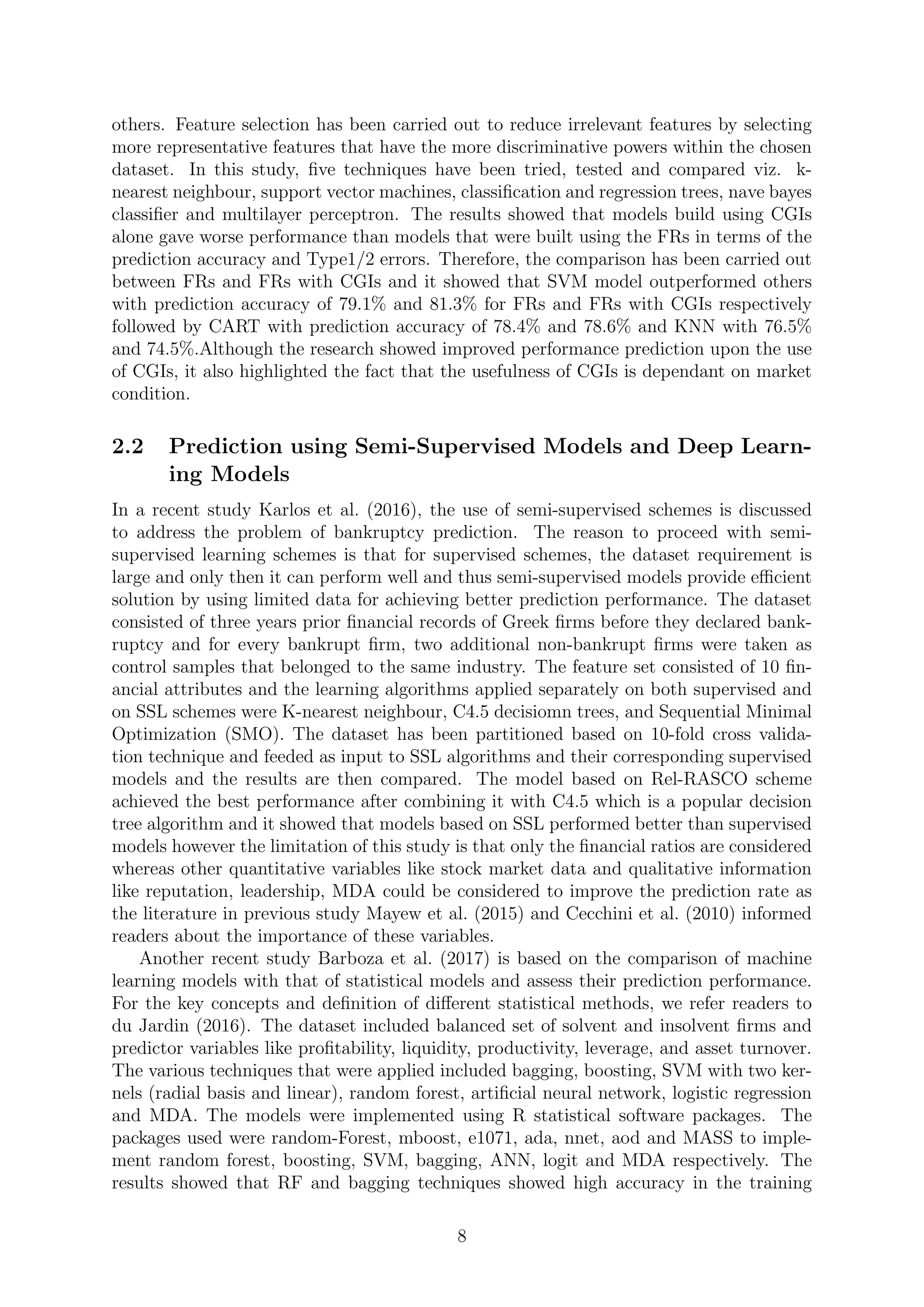 others. Feature selection has been carried out to reduce irrelevant features by selecting
more representative features that have the more discriminative powers within the chosen
dataset. In this study, ﬁve techniques have been tried, tested and compared viz. k-
nearest neighbour, support vector machines, classiﬁcation and regression trees, nave bayes
classiﬁer and multilayer perceptron. The results showed that models build using CGIs
alone gave worse performance than models that were built using the FRs in terms of the
prediction accuracy and Type1/2 errors. Therefore, the comparison has been carried out
between FRs and FRs with CGIs and it showed that SVM model outperformed others
with prediction accuracy of 79.1% and 81.3% for FRs and FRs with CGIs respectively
followed by CART with prediction accuracy of 78.4% and 78.6% and KNN with 76.5%
and 74.5%.Although the research showed improved performance prediction upon the use
of CGIs, it also highlighted the fact that the usefulness of CGIs is dependant on market
condition.
2.2 Prediction using Semi-Supervised Models and Deep Learn-
ing Models
In a recent study Karlos et al. (2016), the use of semi-supervised schemes is discussed
to address the problem of bankruptcy prediction. The reason to proceed with semi-
supervised learning schemes is that for supervised schemes, the dataset requirement is
large and only then it can perform well and thus semi-supervised models provide eﬃcient
solution by using limited data for achieving better prediction performance. The dataset
consisted of three years prior ﬁnancial records of Greek ﬁrms before they declared bank-
ruptcy and for every bankrupt ﬁrm, two additional non-bankrupt ﬁrms were taken as
control samples that belonged to the same industry. The feature set consisted of 10 ﬁn-
ancial attributes and the learning algorithms applied separately on both supervised and
on SSL schemes were K-nearest neighbour, C4.5 decisiomn trees, and Sequential Minimal
Optimization (SMO). The dataset has been partitioned based on 10-fold cross valida-
tion technique and feeded as input to SSL algorithms and their corresponding supervised
models and the results are then compared. The model based on Rel-RASCO scheme
achieved the best performance after combining it with C4.5 which is a popular decision
tree algorithm and it showed that models based on SSL performed better than supervised
models however the limitation of this study is that only the ﬁnancial ratios are considered
whereas other quantitative variables like stock market data and qualitative information
like reputation, leadership, MDA could be considered to improve the prediction rate as
the literature in previous study Mayew et al. (2015) and Cecchini et al. (2010) informed
readers about the importance of these variables.
Another recent study Barboza et al. (2017) is based on the comparison of machine
learning models with that of statistical models and assess their prediction performance.
For the key concepts and deﬁnition of diﬀerent statistical methods, we refer readers to
du Jardin (2016). The dataset included balanced set of solvent and insolvent ﬁrms and
predictor variables like proﬁtability, liquidity, productivity, leverage, and asset turnover.
The various techniques that were applied included bagging, boosting, SVM with two ker-
nels (radial basis and linear), random forest, artiﬁcial neural network, logistic regression
and MDA. The models were implemented using R statistical software packages. The
packages used were random-Forest, mboost, e1071, ada, nnet, aod and MASS to imple-
ment random forest, boosting, SVM, bagging, ANN, logit and MDA respectively. The
results showed that RF and bagging techniques showed high accuracy in the training
8
 