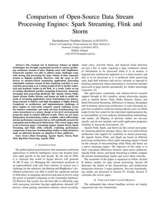 Comparison of Open-Source Data Stream
Processing Engines: Spark Streaming, Flink and
Storm
Darshankumar Vinubhai Gorasiya (x18134751)
School of Computing (Programming for Data Analytics)
National College of Ireland (NCI)
Dublin, Ireland
x18134751@student.ncirl.ie
Abstract—The constant rise in businesses reliance on digital
technologies has brought exponential growth in sources produc-
ing continuous streams of data. Hadoop stack with MapReduce
framework together was able to address many challenges come
with storing and processing the huge volume of data, famously
termed as Bigdata problem. However, with the surge in IoT
devices to mission-critical monitoring applications generating
unbounded continues stream of data requiring real-time or near
real-time processing as it is being produced led to further indus-
trial and academic studies in the ﬁeld. As a result, Today on top
of existing distributed parallel computing framework, numerous
streaming data processing platforms like Apache Storm, Flink,
Spark Stream, Kafka Stream, and Samja are built to satisfy the
needs of streaming applications where maintaining Law latency,
being tolerant to failures and high throughput is highly desired.
Complexity in architecture and implementation challenges of
these engines in real-world scenarios caused confusion across
the business community and made previous benchmarking out-
comes inconsistent as a minor change in low-level environmental
properties leads to entirely different results. There are not many
independent benchmarking studies available which differentiate
not just performance measures but as well combinedly present the
conceptual and architectural distinctions. This review paper aims
to do so between major 3 streaming engines Apache Storm, Spark
Streaming and Flink while critically evaluating performance
comparison of previous benchmarking studies to help businesses
make an informed decision on adoption of these platforms.
Index Terms—Data Streaming, Apache Spark, Storm, Real-
Time Big-Data Processing, Apache Flink
I. INTRODUCTION
The global digital transformation with automation and broad
applications of artiﬁcial intelligence across the domains have
seen rapid growth in the past decade. By the end of 2020,
it is expected that world of digital devices will generate
44 ZB of data. [1] Managing this information produced on
an unprecedented scale and from varieties of sources was a
challenge for the industries, but Hadoop and MapReduce’s dis-
tributed architecture was able to tackle the signiﬁcant amount
of difﬁculties in managing and processing data-at-rest by using
the power of parallel computing on the commodity hardware.
[2] However that system was not been able to efﬁciently cope
with increasing real-time big-data applications demand, IoT
devices, online gaming, automotive industry, sensor recording,
smart cities, real-time threat, and ﬁnancial fraud detection
are just a few to name, requiring a large continuous stream
of information to be processed while it is in motion. it
required new architectural approach as it is time-sensitive and
data is to be processed as it is produced while preserving
state, high fault tolerance and service certainty as opposed to
batching architecture where information is stored ﬁrst and later
processed in large batches periodically for further knowledge
extraction. [3]
The open-source community and industry-driven research
support brought to life countless stream processing engines
such as Apache Storm, Flink, Kafka Streams, Samza, and
Spark Structured Streaming. Differences in latency, throughput
and in-memory processing architecture in each streaming en-
gine have resulted in confusion among industry users on which
might be the best suited for the individual implementation due
to unavailability of cross-industry benchmarking methodology
and studies. [4] Majority of previous studies are use-case
speciﬁc and do not simulate real-world application properties
resulting in inaccurate assessments. [5]
Apache Flink, Spark, and Storm are the current most popu-
lar streaming platform amongst others, due to its fault-tolerant
architecture and support for scalability in stream processing.
[6] Apache Storm, Flink, and Spark are based on different
processing architectures where spark streaming engine is based
on the concept of micro-batching while Flink and Storm are
a native streaming engine. The objective of this study is to
show conceptual differences between open-source platforms,
Apache Flink, Storm, and Spark Streaming to further compare
the present benchmarking studies and assess them critically.
The remainder of this paper is organized as follow. Section
II deﬁnes models for data stream processing. Section III
illustrates the details of the characteristics and architectural
distinctions between 3 major platforms. Previous benchmark-
ing studies are presented in Section IV. Finally, Section V
concludes the review paper.
II. STREAM COMPUTATION MODELS
The unbounded data stream handling services are largely
categorized into two frameworks,
 