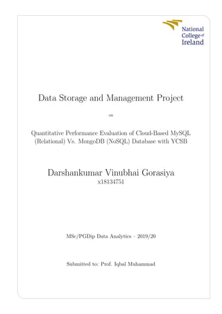 Data Storage and Management Project
on
Quantitative Performance Evaluation of Cloud-Based MySQL
(Relational) Vs. MongoDB (NoSQL) Database with YCSB
Darshankumar Vinubhai Gorasiya
x18134751
MSc/PGDip Data Analytics – 2019/20
Submitted to: Prof. Iqbal Muhammad
 