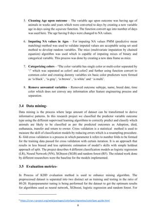 8
5. Cleaning Age upon outcome – The variable age upon outcome was having age of
animals in weeks and years which were converted to days by creating a new variable
age in days using the separate function. The function convert age into number of days
was used here. The age having 0 days were changed to NA values.
6. Imputing NA values in Ages – For imputing NA values PMM (predictive mean
matching) method was used to validate imputed values are acceptable using set seed
method to develop random variables. The mice (multivariate imputation by chained
equation) algorithm was used which is capable of imputing mixes of binary and
categorical variable. This process was done by creating a new data frame as mice.
7. Categorizing colors – 5
The color variable has single color or multi-color separated by
‘/’ which was separated as color1 and color2 and further using function convert to
common color and creating dummy variables six basic color predictors were formed
as ‘is black’ , ‘is gray’, ‘is brown’ , ‘is white’ and ‘ is multi’.
8. Remove unwanted variables – Removed outcome subtype, name, breed date, time
color which does not convey any information after feature engineering process and
separation.
3.4 Data mining-
Data mining is the process where large amount of dataset can be transformed to derive
informative patterns. In this research project we classified the predictor variable outcome
type using the different supervised learning algorithms to correctly predict and classify which
animals are likely to be classified as per the predicted outcomes as Adoption, died,
euthanasia, transfer and return to owner. Cross validation is a statistical method is used to
measure the skill of classification models by reducing errors which is a resampling procedure.
K- fold cross validation is a process in which parameter k refers to number folds to be formed
for the training data passed for cross validation with certain iteration. It is an approach that
results in less biased and less optimistic estimation of model’s skills with simple holdout
approach of split. The project describes 4 different classification models as logistic regression
(LR), Neural Network (NN), XGboost (XGB) and random forest (RF). The related work done
by different researchers were the baseline for the models implemented.
3.5 Evaluation metrics-
In Process of KDD evaluation method is used to enhance mining algorithm. The
preprocessed dataset is separated into two distinct set as training and testing in the ratio of
80:20. Hyperparameter tuning is being performed for the dataset to get the optimum results
for algorithms used as neural network, XGboost, logistic regression and random forest. For
5
https://cran.r-project.org/web/packages/colorSpec/vignettes/colorSpec-guide.html
 