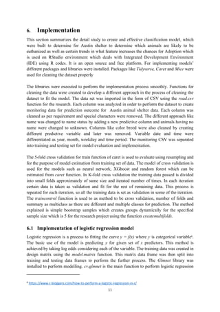 11
6. Implementation
This section summarizes the detail study to create and effective classification model, which
were built to determine for Austin shelter to determine which animals are likely to be
euthanized as well as certain trends in what feature increases the chances for Adoption which
is used on RStudio environment which deals with Integrated Development Environment
(IDE) using R codes. It is an open source and free platform. For implementing models’
different packages and libraries were installed. Packages like Tidyverse, Caret and Mice were
used for cleaning the dataset properly
The libraries were executed to perform the implementation process smoothly. Functions for
cleaning the data were created to develop a different approach in the process of cleaning the
dataset to fit the model. The data set was imported in the form of CSV using the read.csv
function for the research. Each column was analyzed in order to perform the dataset to create
monitoring data for prediction outcome for Austin animal shelter data. Each column was
cleaned as per requirement and special characters were removed. The different approach like
name was changed to name status by adding a new predictive column and animals having no
name were changed to unknown. Columns like color breed were also cleaned by creating
different predictive variable and later was removed. Variable date and time were
differentiated as year, month, weekday and time period. The monitoring CSV was separated
into training and testing set for model evaluation and implementation.
The 5-fold cross validation for train function of caret is used to evaluate using resampling and
for the purpose of model estimation from training set of data. The model of cross validation is
used for the models such as neural network, XGboost and random forest which can be
estimated from caret function. In K-fold cross validation the training data passed is divided
into small folds approximately of same size and iterated number of times. In each iteration
certain data is taken as validation and fit for the rest of remaining data. This process is
repeated for each iteration, so all the training data is set as validation in some of the iteration.
The traincontrol function is used to as method to be cross validation, number of folds and
summary as multiclass as there are different and multiple classes for prediction. The method
explained is simple bootstrap samples which creates groups dynamically for the specified
sample size which is 5 for the research project using the function createmultifolds.
6.1 Implementation of logistic regression model
Logistic regression is a process to fitting the curve y = f(x) where y is categorical variable6
.
The basic use of the model is predicting y for given set of x predictors. This method is
achieved by taking log odds considering each of the variable. The training data was created in
design matrix using the model.matrix function. This matrix data frame was then split into
training and testing data frames to perform the further process. The Glmnet library was
installed to perform modelling. cv.glmnet is the main function to perform logistic regression
6
https://www.r-bloggers.com/how-to-perform-a-logistic-regression-in-r/
 