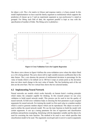 12
for object cv.fit. The x for matrix in Glmnet and response matrix y is been created. In this
model implementation we have used the family argument as multinomial which supports the
prediction of classes up to 5 and an experiment argument as type.multinomial is stated as
grouped. For fitting each fold of data, the argument parallel is kept as true with the
specification of number of folds. The fitting curve is plotted as –
Figure 4: Cross Validation Curve for Logistic Regression
The above curve shown in figure 4 defines the cross-validation curve where the object fitted
as cv.fit is being plotted. The curve shows left to right variable nonzero coefficients that is the
data frames. The y axis denotes the percent of multinomial deviation in percentage for the
value of lamda which is for default set to 100 but it stops at certain point as the deviation
does not show much change in the next value of lamda. The line bordering each of the red
dots are the error bars. The two vertical lines shows the two selected lamdas.
6.2 Implementing Neural Network
Neural networks are models which works basically on human brain’s working principle
which makes the computer capable for thinking. In this research project we use cross
validation to build neural network model. This process can be used to test the quality of
neural network. K-fold cross validation helps in choosing the best parameter as per assigned
arguments for neural network. For training the model we first seed value to a random number
which is used to generate random objects which can be reproduced. The object nn.model is
used to define the neural network model. We use the train function to build the model with
certain arguments. It sets up a tuning parameter for lots of regression and classification
problems and performs resampling. Initialising with the dependent variable and the data to be
used for executing the train function. The method to be used is nnet which specifies that
classification model to be used. The arguments tunelength and trcontrol is used in arguments
 