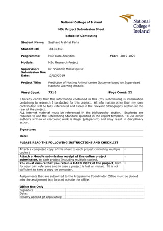 National College of Ireland
MSc Project Submission Sheet
School of Computing
Student Name: Sushant Prabhat Parte
Student ID: 18137440
Programme: MSc Data Analytics Year: 2019-2020
Module: MSc Research Project
Supervisor: Dr. Vladimir Milosavljevic
Submission Due
Date: 12/12/2019
Project Title: Prediction of Hosting Animal centre Outcome based on Supervised
Machine Learning models
Word Count: 7316 Page Count: 22
I hereby certify that the information contained in this (my submission) is information
pertaining to research I conducted for this project. All information other than my own
contribution will be fully referenced and listed in the relevant bibliography section at the
rear of the project.
ALL internet material must be referenced in the bibliography section. Students are
required to use the Referencing Standard specified in the report template. To use other
author's written or electronic work is illegal (plagiarism) and may result in disciplinary
action.
Signature: ………………………………………………………………………………………………………………
Date: ………………………………………………………………………………………………………………
PLEASE READ THE FOLLOWING INSTRUCTIONS AND CHECKLIST
Attach a completed copy of this sheet to each project (including multiple
copies)
□
Attach a Moodle submission receipt of the online project
submission, to each project (including multiple copies).
□
You must ensure that you retain a HARD COPY of the project, both
for your own reference and in case a project is lost or mislaid. It is not
sufficient to keep a copy on computer.
□
Assignments that are submitted to the Programme Coordinator Office must be placed
into the assignment box located outside the office.
Office Use Only
Signature:
Date:
Penalty Applied (if applicable):
 