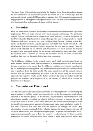 20
The above figure 15 is confusion matrix build for Random forest. The truly predicted values
for each of the class can be estimated as form the bottom left to the extreme right. For the
outcome adoption it predicted 1719 correctly as adoption form 2580 values which estimated a
large proportion of wrong prediction as per the actual class. For other classes the imbalance is
a bit large due to low performance calculated with low accuracy.
8. Discussion
From the above results explained we are more likely to assume that out of the four algorithms
implemented XGboost model showed pretty much accurate performance. The prediction
analysis from the confusion matrix also predicted much accurately, for the actual values for
the XGboost model. The classification model which gave the least accurate result was Neural
Network with least accuracy and inaccurate results predicted from the confusion matrix. The
results for Random forest and Logistic regression were better than Neural Network. K- fold
classification derived resampling techniques to provide the best accurate results. From the
above results obtained we can observe that classification was much accurate for logistic
regression from logarithmic values, but the accuracy and confusion matrix gave best results
for XGboost model. Therefore, we can say that ensembled models are more accurate than
model on their own, but the results derived were time consuming.
The K-fold cross validation for the research project was 5 which can be increased to derive
more accurate results in future, but the drawback of increasing the fold size will result in
increase in variance in the sample data. K- fold cross validation improvisation classification
by 3% then the generalized approach. The important feature that increase the rate of adoption
can be predicted form the statics model. The major contribution of the research work is
derived from the feature engineering performed to fit the models using the vectorization
approach. the predictive results can be further used for the center to further update the
program and amenities to be improved as per the number of animals to be adopted or
transferred over the years.
9. Conclusion and Future work
The Research question basically concludes the idea of increasing the idea of maximizing the
rate of adoption by building models and minimizing the rate for the euthanasia, which is been
executed in this research project. In this research, we presented an implementation of four
classification models, to predict and classify different outcome, to increase the rate of
adoption in future or Austin Animal center. Moreover, the creation of monitoring data to fit
the model using vectorization approach which provided pretty much satisfactory results. K-
fold cross validation was used with hold out approach to resample the dataset. The
classification process considered all the valuable features that could improve the rate of
adoption. As the dataset used for implementing the project is updated daily so the best model,
as per convenience can be used to derive the predictive results in future. For future work the
models can be trained differently using fuzzy logics to adapt more accurate results. The
 
