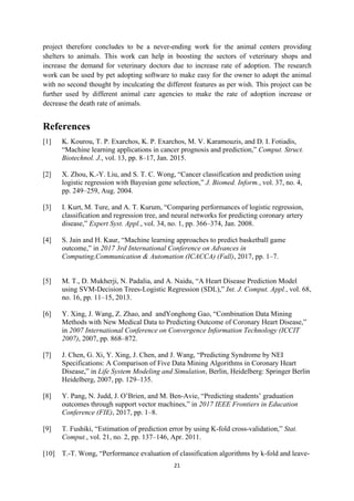 21
project therefore concludes to be a never-ending work for the animal centers providing
shelters to animals. This work can help in boosting the sectors of veterinary shops and
increase the demand for veterinary doctors due to increase rate of adoption. The research
work can be used by pet adopting software to make easy for the owner to adopt the animal
with no second thought by inculcating the different features as per wish. This project can be
further used by different animal care agencies to make the rate of adoption increase or
decrease the death rate of animals.
References
[1] K. Kourou, T. P. Exarchos, K. P. Exarchos, M. V. Karamouzis, and D. I. Fotiadis,
“Machine learning applications in cancer prognosis and prediction,” Comput. Struct.
Biotechnol. J., vol. 13, pp. 8–17, Jan. 2015.
[2] X. Zhou, K.-Y. Liu, and S. T. C. Wong, “Cancer classification and prediction using
logistic regression with Bayesian gene selection,” J. Biomed. Inform., vol. 37, no. 4,
pp. 249–259, Aug. 2004.
[3] I. Kurt, M. Ture, and A. T. Kurum, “Comparing performances of logistic regression,
classification and regression tree, and neural networks for predicting coronary artery
disease,” Expert Syst. Appl., vol. 34, no. 1, pp. 366–374, Jan. 2008.
[4] S. Jain and H. Kaur, “Machine learning approaches to predict basketball game
outcome,” in 2017 3rd International Conference on Advances in
Computing,Communication & Automation (ICACCA) (Fall), 2017, pp. 1–7.
[5] M. T., D. Mukherji, N. Padalia, and A. Naidu, “A Heart Disease Prediction Model
using SVM-Decision Trees-Logistic Regression (SDL),” Int. J. Comput. Appl., vol. 68,
no. 16, pp. 11–15, 2013.
[6] Y. Xing, J. Wang, Z. Zhao, and andYonghong Gao, “Combination Data Mining
Methods with New Medical Data to Predicting Outcome of Coronary Heart Disease,”
in 2007 International Conference on Convergence Information Technology (ICCIT
2007), 2007, pp. 868–872.
[7] J. Chen, G. Xi, Y. Xing, J. Chen, and J. Wang, “Predicting Syndrome by NEI
Specifications: A Comparison of Five Data Mining Algorithms in Coronary Heart
Disease,” in Life System Modeling and Simulation, Berlin, Heidelberg: Springer Berlin
Heidelberg, 2007, pp. 129–135.
[8] Y. Pang, N. Judd, J. O’Brien, and M. Ben-Avie, “Predicting students’ graduation
outcomes through support vector machines,” in 2017 IEEE Frontiers in Education
Conference (FIE), 2017, pp. 1–8.
[9] T. Fushiki, “Estimation of prediction error by using K-fold cross-validation,” Stat.
Comput., vol. 21, no. 2, pp. 137–146, Apr. 2011.
[10] T.-T. Wong, “Performance evaluation of classification algorithms by k-fold and leave-
 