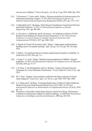 22
one-out cross validation,” Pattern Recognit., vol. 48, no. 9, pp. 2839–2846, Sep. 2015.
[11] T. Kawamura, T. Toma, and K. Takano, “Outcome prediction of software projects for
information technology vendors,” in 2017 IEEE International Conference on
Industrial Engineering and Engineering Management (IEEM), 2017, pp. 1733–1737.
[12] A. Khemphila and V. Boonjing, “Heart Disease Classification Using Neural Network
and Feature Selection,” in 2011 21st International Conference on Systems
Engineering, 2011, pp. 406–409.
[13] A. Srivastava, A. Mahmood, and R. Srivastava, “A Comparative Analysis of SVM
Random Forest Methods for Protein Function Prediction,” in 2017 International
Conference on Current Trends in Computer, Electrical, Electronics and
Communication (CTCEEC), 2017, pp. 1008–1010.
[14] J. Drgoňa, D. Picard, M. Kvasnica, and L. Helsen, “Approximate model predictive
building control via machine learning,” Appl. Energy, vol. 218, pp. 199–216, May
2018.
[15] J. Heaton, “An empirical analysis of feature engineering for predictive modeling,” in
SoutheastCon 2016, 2016, pp. 1–6.
[16] J. Liang, C. Li, and L. Zheng, “Machine learning application in MOOCs: Dropout
prediction,” in 2016 11th International Conference on Computer Science & Education
(ICCSE), 2016, pp. 52–57.
[17] J. D. Prusa, T. M. Khoshgoftaar, and D. J. Dittman, “Impact of Feature Selection
Techniques for Tweet Sentiment Classification,” Twenty-Eighth Int. Flairs Conf., Apr.
2015.
[18] M. F. Akay, “Support vector machines combined with feature selection for breast
cancer diagnosis,” Expert Syst. Appl., vol. 36, no. 2, pp. 3240–3247, Mar. 2009.
[19] S. A. Khan and Z. Ali Rana, “Evaluating Performance of Software Defect Prediction
Models Using Area Under Precision-Recall Curve (AUC-PR),” in 2019 2nd
International Conference on Advancements in Computational Sciences (ICACS), 2019,
pp. 1–6.
[20] Xiaochen Li, Wenji Mao, Daniel Zeng, Peng Su, and Fei-Yue Wang, “Performance
evaluation of classification methods in cultural modeling,” in 2009 IEEE International
Conference on Intelligence and Security Informatics, 2009, pp. 248–250.
 