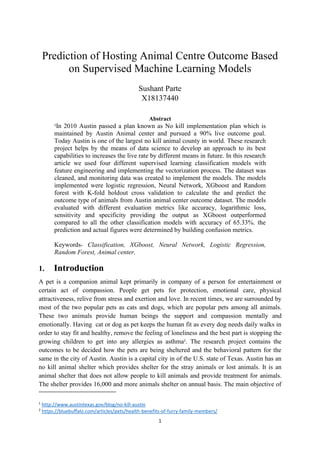 1
Prediction of Hosting Animal Centre Outcome Based
on Supervised Machine Learning Models
Sushant Parte
X18137440
Abstract
1
In 2010 Austin passed a plan known as No kill implementation plan which is
maintained by Austin Animal center and pursued a 90% live outcome goal.
Today Austin is one of the largest no kill animal county in world. These research
project helps by the means of data science to develop an approach to its best
capabilities to increases the live rate by different means in future. In this research
article we used four different supervised learning classification models with
feature engineering and implementing the vectorization process. The dataset was
cleaned, and monitoring data was created to implement the models. The models
implemented were logistic regression, Neural Network, XGboost and Random
forest with K-fold holdout cross validation to calculate the and predict the
outcome type of animals from Austin animal center outcome dataset. The models
evaluated with different evaluation metrics like accuracy, logarithmic loss,
sensitivity and specificity providing the output as XGboost outperformed
compared to all the other classification models with accuracy of 65.33%. the
prediction and actual figures were determined by building confusion metrics.
Keywords- Classification, XGboost, Neural Network, Logistic Regression,
Random Forest, Animal center.
1. Introduction
A pet is a companion animal kept primarily in company of a person for entertainment or
certain act of compassion. People get pets for protection, emotional care, physical
attractiveness, relive from stress and exertion and love. In recent times, we are surrounded by
most of the two popular pets as cats and dogs, which are popular pets among all animals.
These two animals provide human beings the support and compassion mentally and
emotionally. Having cat or dog as pet keeps the human fit as every dog needs daily walks in
order to stay fit and healthy, remove the feeling of loneliness and the best part is stopping the
growing children to get into any allergies as asthma2
. The research project contains the
outcomes to be decided how the pets are being sheltered and the behavioral pattern for the
same in the city of Austin. Austin is a capital city in of the U.S. state of Texas. Austin has an
no kill animal shelter which provides shelter for the stray animals or lost animals. It is an
animal shelter that does not allow people to kill animals and provide treatment for animals.
The shelter provides 16,000 and more animals shelter on annual basis. The main objective of
1
http://www.austintexas.gov/blog/no-kill-austin
2
https://bluebuffalo.com/articles/pets/health-benefits-of-furry-family-members/
 