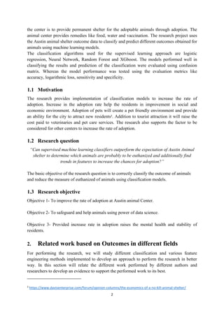 2
the center is to provide permanent shelter for the adoptable animals through adoption. The
animal center provides remedies like food, water and vaccination. The research project uses
the Austin animal shelter outcome data to classify and predict different outcomes obtained for
animals using machine learning models.
The classification algorithms used for the supervised learning approach are logistic
regression, Neural Network, Random Forest and XGboost. The models performed well in
classifying the results and prediction of the classification were evaluated using confusion
matrix. Whereas the model performance was tested using the evaluation metrics like
accuracy, logarithmic loss, sensitivity and specificity.
1.1 Motivation
The research provides implementation of classification models to increase the rate of
adoption. Increase in the adoption rate help the residents in improvement in social and
economic environment. Adoption of pets will create a pet friendly environment and provide
an ability for the city to attract new residents3
. Addition to tourist attraction it will raise the
cost paid to veterinaries and pet care services. The research also supports the factor to be
considered for other centers to increase the rate of adoption.
1.2 Research question
“Can supervised machine learning classifiers outperform the expectation of Austin Animal
shelter to determine which animals are probably to be euthanized and additionally find
trends in features to increase the chances for adoption?”
The basic objective of the research question is to correctly classify the outcome of animals
and reduce the measure of euthanized of animals using classification models.
1.3 Research objective
Objective 1- To improve the rate of adoption at Austin animal Center.
Objective 2- To safeguard and help animals using power of data science.
Objective 3- Provided increase rate in adoption raises the mental health and stability of
residents.
2. Related work based on Outcomes in different fields
For performing the research, we will study different classification and various feature
engineering methods implemented to develop an approach to perform the research in better
way. In this section will relate the different work performed by different authors and
researchers to develop an evidence to support the performed work to its best.
3
https://www.davisenterprise.com/forum/opinion-columns/the-economics-of-a-no-kill-animal-shelter/
 