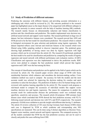 3
2.1 Study of Prediction of different outcomes
Predicting the outcomes with different features and providing accurate information is a
challenging task which could be reviewed by [1]. The outcome predicted in the research
paper has highlighted cancer as the major disease to be categorized with different subtypes to
upgrade the necessity in cancer research with the help of machine learning (ML) methods.
The research mainly focuses on dimensionality reduction and feature classification to
perform task like classification and prediction. The models implemented were decision tree,
artificial neural network and support vector machine. The research performed on huge size of
dataset, but best informative features were considered. The research proved that ANN and
SVM proved to be the best model for classification prediction. The research which is related
to biological environment for gene selection and prediction using logistic regression. The
dataset imported reflects some relevant and irrelevant features in the research which were
filtered using Gibbs sampling method to discover important genes. The predicted genes
showing high probability of having cancer was done by logistic regression with high
accuracy which can be reviewed form the article [2]. The research [3] performed, predicted
the best model to be used for classification and prediction by comparing the results of logistic
regression and neural network with different performance and evaluation metrics. (CART)
Classification and regression was also implemented to derive the prediction results. ROC
curves were plotted to compare the best prediction model which proved that logistic
regression and CART were the best among the three.
The concept of classification and prediction can be applied in the field of sports which can be
reviewed by article [4]. The research paper reviews about usage of SVM with fuzzy
membership functions which enhances and smoothens the decision-making surface. Cross
validation method was used to compute the accuracy for both the models and the most
accurate model was selected for improving the decision making for coaches and sport
committee to select the best player. The prediction of death or alive for human beings can be
reviewed with machine learning algorithm by the article [5]. The research work proposes a
rule-based model to compare the accuracies of individual models like support vector
machine, decision tree and logistic regression. The reason for comparison to predict the
accurate result for cardiovascular diseases the performance result was evaluated using
specificity, sensitivity and accuracy. The research article [6] proposes 1000 coronary heart
disease cases which concluded that SVM showed the best prediction accuracy with 92.1%
following neural network and decision tree with 91% and 89.6% respectively. The research
proposed a 10-fold cross-validation to provide insight with different data having 11 attributes.
The article [7] reviews collection of 102 cases having Coronary heart disease (CHD) where
each case is diagnosed by TCM as which syndrome and corresponding nine NEI
specifications are measured. This can be done using 4 distinct algorithms as Decision Trees,
Support vector machine, neural network and logistic regression. The compared accuracy for
all the models concluded that SVM has the best prediction accuracy and can be used to
classify and predict the cases suffering from CHD.
 