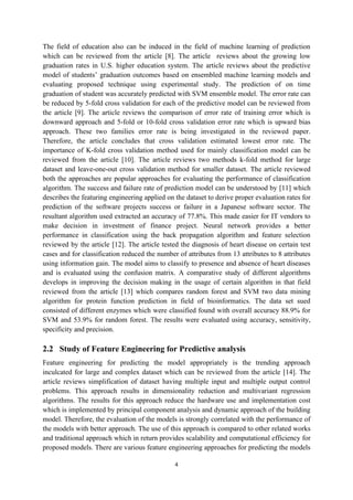 4
The field of education also can be induced in the field of machine learning of prediction
which can be reviewed from the article [8]. The article reviews about the growing low
graduation rates in U.S. higher education system. The article reviews about the predictive
model of students’ graduation outcomes based on ensembled machine learning models and
evaluating proposed technique using experimental study. The prediction of on time
graduation of student was accurately predicted with SVM ensemble model. The error rate can
be reduced by 5-fold cross validation for each of the predictive model can be reviewed from
the article [9]. The article reviews the comparison of error rate of training error which is
downward approach and 5-fold or 10-fold cross validation error rate which is upward bias
approach. These two families error rate is being investigated in the reviewed paper.
Therefore, the article concludes that cross validation estimated lowest error rate. The
importance of K-fold cross validation method used for mainly classification model can be
reviewed from the article [10]. The article reviews two methods k-fold method for large
dataset and leave-one-out cross validation method for smaller dataset. The article reviewed
both the approaches are popular approaches for evaluating the performance of classification
algorithm. The success and failure rate of prediction model can be understood by [11] which
describes the featuring engineering applied on the dataset to derive proper evaluation rates for
prediction of the software projects success or failure in a Japanese software sector. The
resultant algorithm used extracted an accuracy of 77.8%. This made easier for IT vendors to
make decision in investment of finance project. Neural network provides a better
performance in classification using the back propagation algorithm and feature selection
reviewed by the article [12]. The article tested the diagnosis of heart disease on certain test
cases and for classification reduced the number of attributes from 13 attributes to 8 attributes
using information gain. The model aims to classify to presence and absence of heart diseases
and is evaluated using the confusion matrix. A comparative study of different algorithms
develops in improving the decision making in the usage of certain algorithm in that field
reviewed from the article [13] which compares random forest and SVM two data mining
algorithm for protein function prediction in field of bioinformatics. The data set sued
consisted of different enzymes which were classified found with overall accuracy 88.9% for
SVM and 53.9% for random forest. The results were evaluated using accuracy, sensitivity,
specificity and precision.
2.2 Study of Feature Engineering for Predictive analysis
Feature engineering for predicting the model appropriately is the trending approach
inculcated for large and complex dataset which can be reviewed from the article [14]. The
article reviews simplification of dataset having multiple input and multiple output control
problems. This approach results in dimensionality reduction and multivariant regression
algorithms. The results for this approach reduce the hardware use and implementation cost
which is implemented by principal component analysis and dynamic approach of the building
model. Therefore, the evaluation of the models is strongly correlated with the performance of
the models with better approach. The use of this approach is compared to other related works
and traditional approach which in return provides scalability and computational efficiency for
proposed models. There are various feature engineering approaches for predicting the models
 