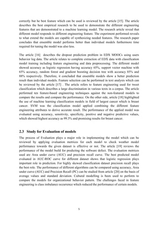 5
correctly but he best feature which can be used is reviewed by the article [15]. The article
describes the best empirical research to be used to demonstrate the different engineering
features that are demonstrated to a machine learning model. The research article reveal that
different model responds to different engineering feature. The experiment performed reveals
to what extend the models are capable of synthesizing needed features. The research paper
concludes that ensemble model performs better than individual models furthermore time
required for tuning the model was also less.
The article [16] describes the dropout prediction problem in EDX MOOCs using users
behavior log data. The article relates to complete extraction of EDX data with classification
model training including feature engineering and data preprocessing. The different model
showed accuracy as logistic regression having accuracy 65%, support vector machine with
65% accuracy, random forest and gradient boosting decision tree with accuracy 85% and
88% respectively. Therefore, it concluded that ensemble models show a better prediction
result than individual models. Feature selection can be performed in text analysis which can
be reviewed by the article [17] . The article refers to feature engineering used for tweet
classification which describes a large discrimination in various texts in a corpus. The article
performed ten feature-based engineering techniques against the non-featured models to
compare the results and compare the performance. On the other side, article [18] highlighted
the use of machine learning classification models in field of largest cancer which is breast
cancer. SVM was the classification model applied combining the different feature
engineering attributes to derive accurate result. The performance of the applied model was
evaluated using accuracy, sensitivity, specificity, positive and negative predictive values,
which showed highest accuracy as 99.3% and promising results for breast cancer.
2.3 Study for Evaluation of models
The process of Evaluation plays a major role in implementing the model which can be
reviewed by applying evaluation metrices for each model to check weather model
performance towards the given dataset is effective or not. The article [19] reviews the
performance of the model build for predicting the software defect. The evaluation metrices
used are Area under curve (AUC) and precision recall curve. The best predicted model
evaluated in AUC-ROC curve for different dataset shows that logistic regression plays
important role in prediction. For highly skewed classification dataset precision recall plays
the best role. The performance of different algorithms can be compared using accuracy, Area
under curve (AUC) and Precision Recall (PC) can be studied from article [20] on the basis of
average values and standard deviation. Cultural modelling is been used to perform to
compare the models for organizational behavior pattern. The challenges faced in feature
engineering is class imbalance occurrence which reduced the performance of certain models.
 