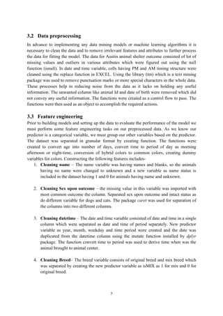 7
3.2 Data preprocessing
In advance to implementing any data mining models or machine learning algorithms it is
necessary to clean the data and to remove irrelevant features and attributes to further process
the data for fitting the model. The data for Austin animal shelter outcome consisted of lot of
missing values and outliers in various attributes which were figured out using the null
function (isnull). In date and time variable, cells having PM and AM timing structure were
cleaned using the replace function in EXCEL. Using the library (tm) which is a text mining
package was used to remove punctuation marks or more special characters in the whole data.
These processes help in reducing noise from the data as it lacks on holding any useful
information. The unwanted column like animal Id and date of birth were removed which did
not convey any useful information. The functions were created as a control flow to pass. The
functions were then used as an object to accomplish the required actions.
3.3 Feature engineering
Prior to building models and setting up the data to evaluate the performance of the model we
must perform some feature engineering tasks on our preprocessed data. As we know our
predictor is a categorical variable, we must group our other variables based on the predictor.
The dataset was separated in granular format by creating function. The functions were
created to convert age into number of days, convert time to period of day as morning
afternoon or night-time, conversion of hybrid colors to common colors, creating dummy
variables for colors. Constructing the following features includes-
1. Cleaning name – The name variable was having names and blanks, so the animals
having no name were changed to unknown and a new variable as name status is
included in the dataset having 1 and 0 for animals having name and unknown.
2. Cleaning Sex upon outcome – the missing value in this variable was imported with
most common outcome the column. Separated sex upon outcome and intact status as
do different variable for dogs and cats. The package caret was used for separation of
the columns into two different columns.
3. Cleaning datetime – The date and time variable consisted of date and time in a single
column which were separated as date and time of period separately. New predictor
variable as year, month, weekday and time period were created and the date was
duplicated from the datetime column using the mutate function installed by dplyr
package. The function convert time to period was used to derive time when was the
animal brought to animal center.
4. Cleaning Breed– The breed variable consists of original breed and mix breed which
was separated by creating the new predictor variable as isMIX as 1 for mix and 0 for
original breed.
 
