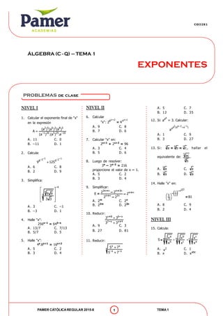 EXPONENTES
ÁLGEBRA (C - Q) – TEMA 1
COII2X1
PAMER CATÓLICAREGULAR 2015-II TEMA 11
NIVEL I
1. Calcular el exponente final de "x"
en la expresión

2 5 6 3 8 5
–1 20 5 25 –10
(a ) (a ) (a )
A
(a ) .(a ) .a
A. 11 C. 0
B. –11 D. 1
2. Calcula:

–1 –1–3 –28 9
9 125
A. 6 C. 8
B. 2 D. 9
3. Simplifica:
 
 
 
 
 
–4
4
3 9 9
3 3
A. 3 C. –1
B. –3 D. 1
4. Halle "x":
256x–1
= 643–x
A. 13/7 C. 7/13
B. 5/7 D. 5
5. Halle "x":
4x
.8x+1
= 16x+2
A. 5 C. 2
B. 3 D. 4
NIVEL II
6. Calcular
"x":
x 2 x 18 4
2 4
–
=
A. 9 C. 8
B. 7 D. 6
7. Calcular "x" en:
2x+1
+ 2x+2
= 96
A. 3 C. 4
B. 5 D. 6
8. Luego de resolver:
3x
– 3x–2
= 216
proporcione el valor de x – 1.
A. 5 C. 2
B. 3 D. 4
9. Simplificar:
3m n m 3n
m n
m n 2n
2 2
E 2
2 2
+ +
+
+
–= –
–
A. 2m
C. 2n
B. 22m
D. 22n
10. Reducir:
x 8 6 x
2 x x 4
3 3
3 3


+ –
– +
A. 9 C. 3
B. 27 D. 81
11. Reducir:


x x
x
–x –x
5 7
5 7
problemas de clase
A. 5 C. 7
B. 12 D. 35
12. Si:
aa
a = 3. Calcular:
2 a–2 –1a (a a )a
a
A. 1 C. 9
B. 3 D. 27
13. Si: 3 5 7
a b c= = , hallar el
equivalente de:
5
3
ac
b
.
A. 9
a C. a
B. 3
a D. 4
a
14. Halle "x" en:
 
1 2x
1
21
81
3
 
 
 
–
–
=
A. 8 C. 9
B. 2 D. 4
NIVEL III
15. Calcula:
a b c
a b cb c a
b c a
x x x
S
x x x
 =
A. 2
x C. 1
B. x D. abc
x
 