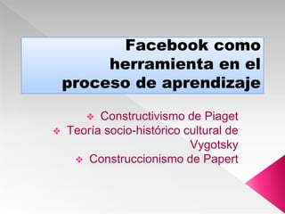 Facebook como
herramienta en el
proceso de aprendizaje
❖ Constructivismo de Piaget
❖ Teoría socio-histórico cultural de
Vygotsky
❖ Construccionismo de Papert
 