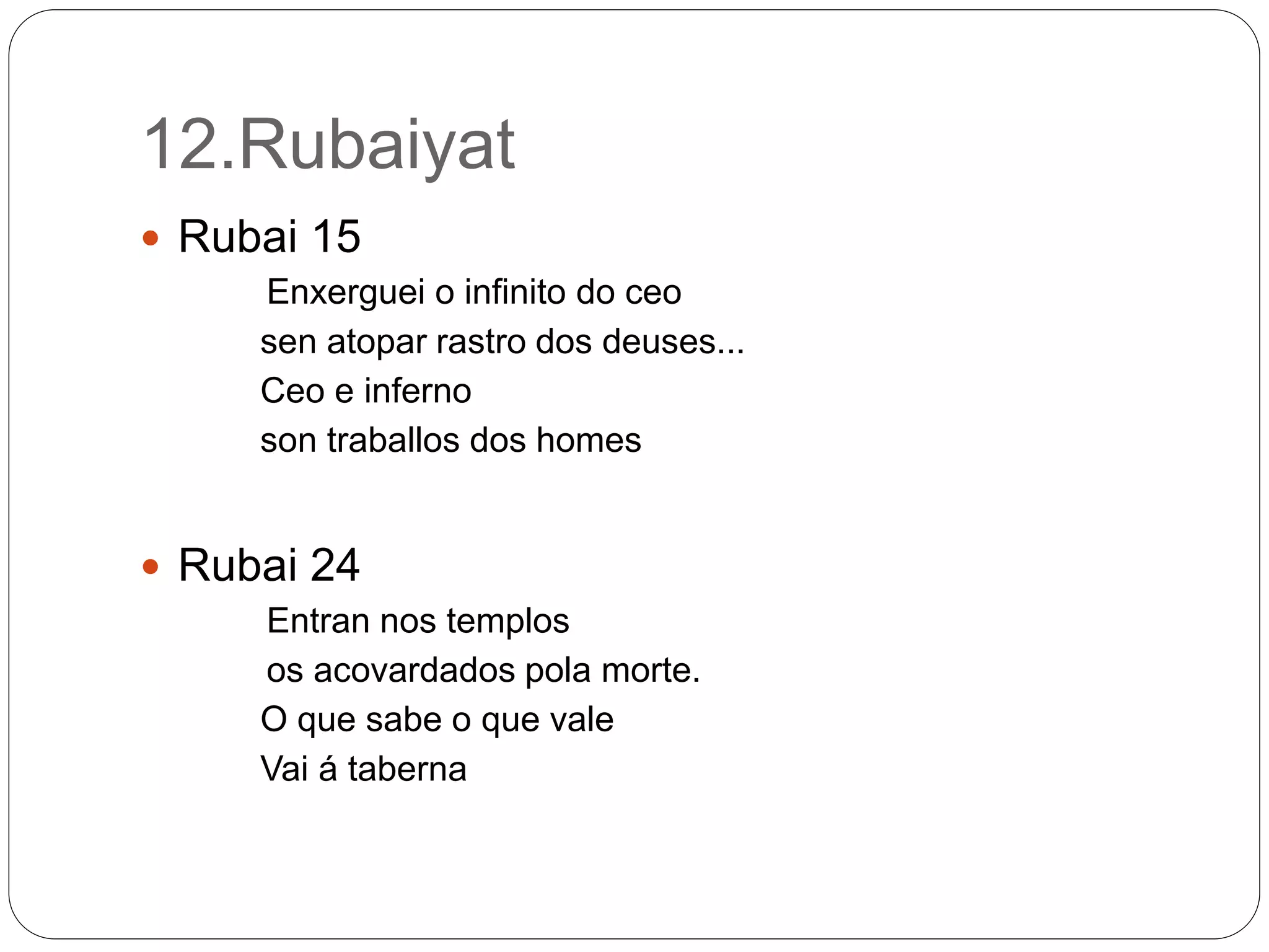 12.Rubaiyat
 Rubai 15
Enxerguei o infinito do ceo
sen atopar rastro dos deuses...
Ceo e inferno
son traballos dos homes
 Rubai 24
Entran nos templos
os acovardados pola morte.
O que sabe o que vale
Vai á taberna
 