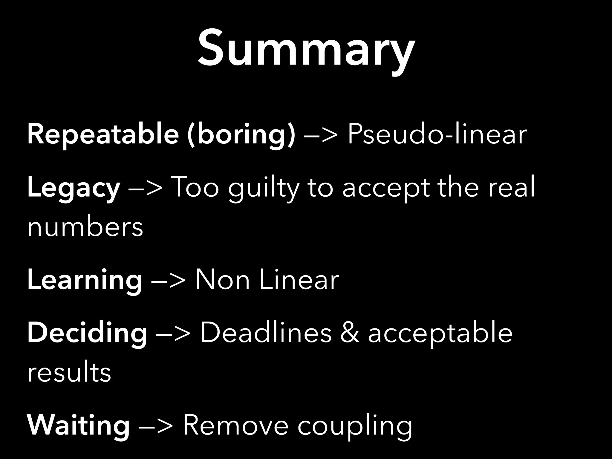 Summary
Repeatable (boring) —> Pseudo-linear
Legacy —> Too guilty to accept the real
numbers
Learning —> Non Linear
Deciding —> Deadlines & acceptable
results
Waiting —> Remove coupling