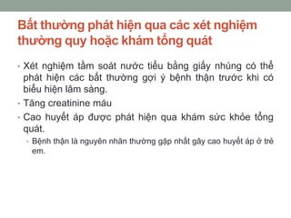 Bất thường phát hiện qua các xét nghiệm
thường quy hoặc khám tổng quát
• Xét nghiệm tầm soát nước tiểu bằng giấy nhúng có thể
phát hiện các bất thường gợi ý bệnh thận trước khi có
biểu hiện lâm sàng.
• Tăng creatinine máu
• Cao huyết áp được phát hiện qua khám sức khỏe tổng
quát.
• Bệnh thận là nguyên nhân thường gặp nhất gây cao huyết áp ở trẻ
em.
 