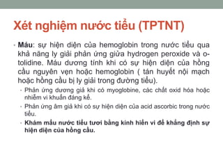 Xét nghiệm nước tiểu (TPTNT)
• Máu: sự hiện diện của hemoglobin trong nước tiểu qua
khả năng ly giải phản ứng giửa hydrogen peroxide và o-
tolidine. Máu dương tính khi có sự hiện diện của hồng
cầu nguyên vẹn hoặc hemoglobin ( tán huyết nội mạch
hoặc hồng cầu bị ly giải trong đường tiểu).
• Phản ứng dương giả khi có myoglobine, các chất oxid hóa hoặc
nhiễm vi khuẩn đáng kể.
• Phản ứng âm giả khi có sự hiện diện của acid ascorbic trong nước
tiểu.
• Khám mẩu nước tiểu tươi bằng kính hiển vi để khẳng định sự
hiện diện của hồng cầu.
 
