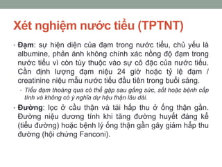 Xét nghiệm nước tiểu (TPTNT)
• Đạm: sự hiện diện của đạm trong nước tiểu, chủ yếu là
albumine, phản ánh không chính xác nồng độ đạm trong
nước tiểu vì còn tùy thuộc vào sự cô đặc của nước tiểu.
Cần định lượng đạm niệu 24 giờ hoặc tỷ lệ đạm /
creatinine niệu mẫu nước tiểu đầu tiên trong buổi sáng.
• Tiểu đạm thoáng qua có thể gặp sau gắng sức, sốt hoặc bệnh cấp
tính và không có ý nghĩa dự hậu thận lâu dài.
• Đường: lọc ở cầu thận và tái hấp thu ở ống thận gần.
Đường niệu dương tính khi tăng đường huyết đáng kể
(tiểu đường) hoặc bệnh lý ống thận gần gây giảm hấp thu
đường (hội chứng Fanconi).
 