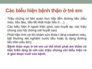 Các biểu hiện bệnh thận ở trẻ em
• Triệu chứng có liên quan trực tiếp đến đường tiểu (tiểu
máu, tiểu đau, tiểu lắt nhắt hoặc tiểu ít …)
• Các biểu hiện ở ngoài thận (phù, cao huyết áp, các triệu
chứng của hội chứng urê huyết cao)
• Phát hiện tình cờ khi khám sức khỏe ( tăng creatinin máu,
bất thường xét nghiệm nước tiểu hoặc dị dạng đường
tiểu trên siêu âm).
• Bệnh thận mạn ở trẻ em có thể khởi phát âm thầm và
tiến triển lặng lẽ với các triệu chứng chỉ biểu hiện rỏ
ở giai đoạn cuối của bệnh.
 