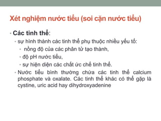 Xét nghiệm nước tiểu (soi cặn nước tiểu)
• Các tinh thể:
• sự hình thành các tinh thể phụ thuộc nhiều yếu tố:
• nồng độ của các phân tử tạo thành,
• độ pH nước tiểu,
• sự hiện diện các chất ức chế tinh thể.
• Nước tiểu bình thường chứa các tinh thể calcium
phosphate và oxalate. Các tinh thể khác có thể gặp là
cystine, uric acid hay dihydroxyadenine
 