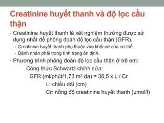 Creatinine huyết thanh và độ lọc cầu
thận
• Creatinine huyết thanh là xét nghiệm thường được sử
dụng nhất để phỏng đoán độ lọc cầu thận (GFR).
• Creatinine huyết thanh phụ thuộc vào khối cơ của cơ thể.
• Bệnh nhân phải trong tình trạng ổn định.
• Phương trình phỏng đoán độ lọc cầu thận ở trẻ em:
Công thức Schwartz chỉnh sửa:
GFR (ml/phút/1,73 m2 da) = 36,5 x L / Cr
L: chiều dài (cm)
Cr: nồng độ creatinine huyết thanh (µmol/l)
 
