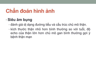 Chẩn đoán hình ảnh
• Siêu âm bụng
• đánh giá dị dạng đường tiểu và cấu trúc chủ mô thận.
• kích thước thận nhỏ hơn bình thường so với tuổi, độ
echo của thận lớn hơn chủ mô gan bình thường gợi ý
bệnh thận mạn
 