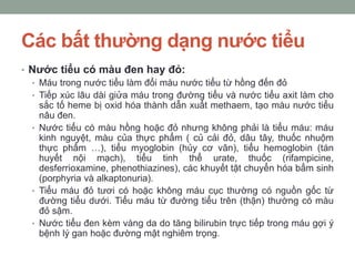 Các bất thường dạng nước tiểu
• Nước tiểu có màu đen hay đỏ:
• Máu trong nước tiểu làm đổi màu nước tiểu từ hồng đến đỏ
• Tiếp xúc lâu dài giửa máu trong đường tiểu và nước tiểu axit làm cho
sắc tố heme bị oxid hóa thành dẫn xuất methaem, tạo màu nước tiểu
nâu đen.
• Nước tiểu có màu hồng hoặc đỏ nhưng không phải là tiểu máu: máu
kinh nguyệt, màu của thực phẩm ( củ cải đỏ, dâu tây, thuốc nhuộm
thực phẩm …), tiểu myoglobin (hủy cơ vân), tiểu hemoglobin (tán
huyết nội mạch), tiểu tinh thể urate, thuốc (rifampicine,
desferrioxamine, phenothiazines), các khuyết tật chuyển hóa bẩm sinh
(porphyria và alkaptonuria).
• Tiểu máu đỏ tươi có hoặc không máu cục thường có nguồn gốc từ
đường tiểu dưới. Tiểu máu từ đường tiểu trên (thận) thường có màu
đỏ sậm.
• Nước tiểu đen kèm vàng da do tăng bilirubin trực tiếp trong máu gợi ý
bệnh lý gan hoặc đường mật nghiêm trọng.
 