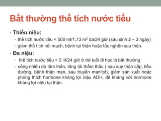 Bất thường thể tích nước tiểu
• Thiểu niệu:
• thể tích nước tiểu < 500 ml/1,73 m2 da/24 giờ (sau sinh 2 – 3 ngày)
• giảm thể tích nội mạch, bệnh tại thận hoặc tắc nghẽn sau thận.
• Đa niệu:
• thể tích nước tiểu > 2 lít/24 giờ ở trẻ tuổi đi học là bất thường
• uống nhiều do tâm thần, tăng tải thẩm thấu ( sau suy thận cấp, tiểu
đường, bệnh thận mạn, sau truyền manitol), giảm sản xuất hoặc
phóng thích hormone kháng lợi niệu ADH, đề kháng với hormone
kháng lợi niệu tại thận.
 
