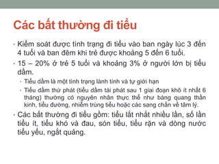 Các bất thường đi tiểu
• Kiểm soát được tình trạng đi tiểu vào ban ngày lúc 3 đến
4 tuổi và ban đêm khi trẻ được khoảng 5 đến 6 tuổi.
• 15 – 20% ở trẻ 5 tuổi và khoảng 3% ở người lớn bị tiểu
dầm.
• Tiểu dầm là một tình trạng lành tính và tự giới hạn
• Tiểu dầm thứ phát (tiểu dầm tái phát sau 1 giai đoạn khô ít nhất 6
tháng) thường có nguyên nhân thực thể như bàng quang thần
kinh, tiểu đường, nhiễm trùng tiểu hoặc các sang chấn về tâm lý.
• Các bất thường đi tiểu gồm: tiểu lắt nhắt nhiều lần, số lần
tiểu ít, tiểu khó và đau, són tiểu, tiểu rặn và dòng nước
tiểu yếu, ngắt quảng.
 