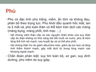 Phù
• Phù có đặc tính phù trắng, mềm, ấn lỏm và không đau,
phân bố theo trọng lực. Phù khởi đầu quanh hốc mắt, lan
ra 2 mắt cá, phù toàn thân có thể kèm tràn dịch các màng
(màng bụng, màng phổi, tinh mạc …)
• hội chứng viêm thận cấp và các nguyên nhân khác của suy thận
cấp do thận không có khả năng bài tiết muối và nước: phù đi kèm
tăng thể tích nội mạch, cao huyết áp và có thể phù phổi.
• hội chứng thận hư do giảm albumine máu, giảm áp lực keo và tăng
tính thấm thành mạch, gây mất dịch từ trong lòng mạch vào
khoang ngoài mạch.
• Chẩn đoán phân biệt: suy tim toàn bộ, xơ gan, suy dinh
dưỡng, phù niêm do suy giáp.
 